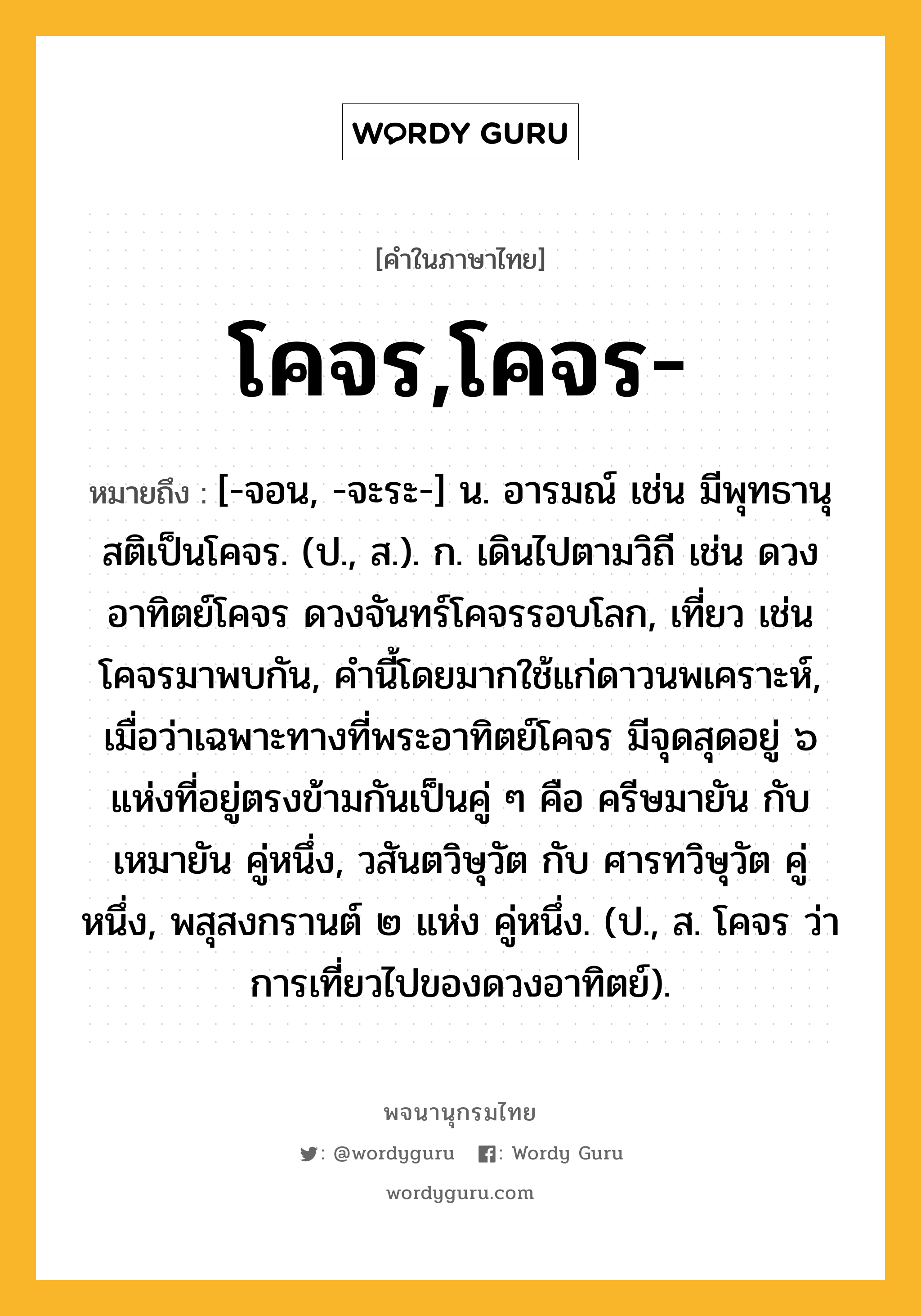 โคจร,โคจร- หมายถึงอะไร?, คำในภาษาไทย โคจร,โคจร- หมายถึง [-จอน, -จะระ-] น. อารมณ์ เช่น มีพุทธานุสติเป็นโคจร. (ป., ส.). ก. เดินไปตามวิถี เช่น ดวงอาทิตย์โคจร ดวงจันทร์โคจรรอบโลก, เที่ยว เช่น โคจรมาพบกัน, คํานี้โดยมากใช้แก่ดาวนพเคราะห์, เมื่อว่าเฉพาะทางที่พระอาทิตย์โคจร มีจุดสุดอยู่ ๖ แห่งที่อยู่ตรงข้ามกันเป็นคู่ ๆ คือ ครีษมายัน กับ เหมายัน คู่หนึ่ง, วสันตวิษุวัต กับ ศารทวิษุวัต คู่หนึ่ง, พสุสงกรานต์ ๒ แห่ง คู่หนึ่ง. (ป., ส. โคจร ว่า การเที่ยวไปของดวงอาทิตย์).