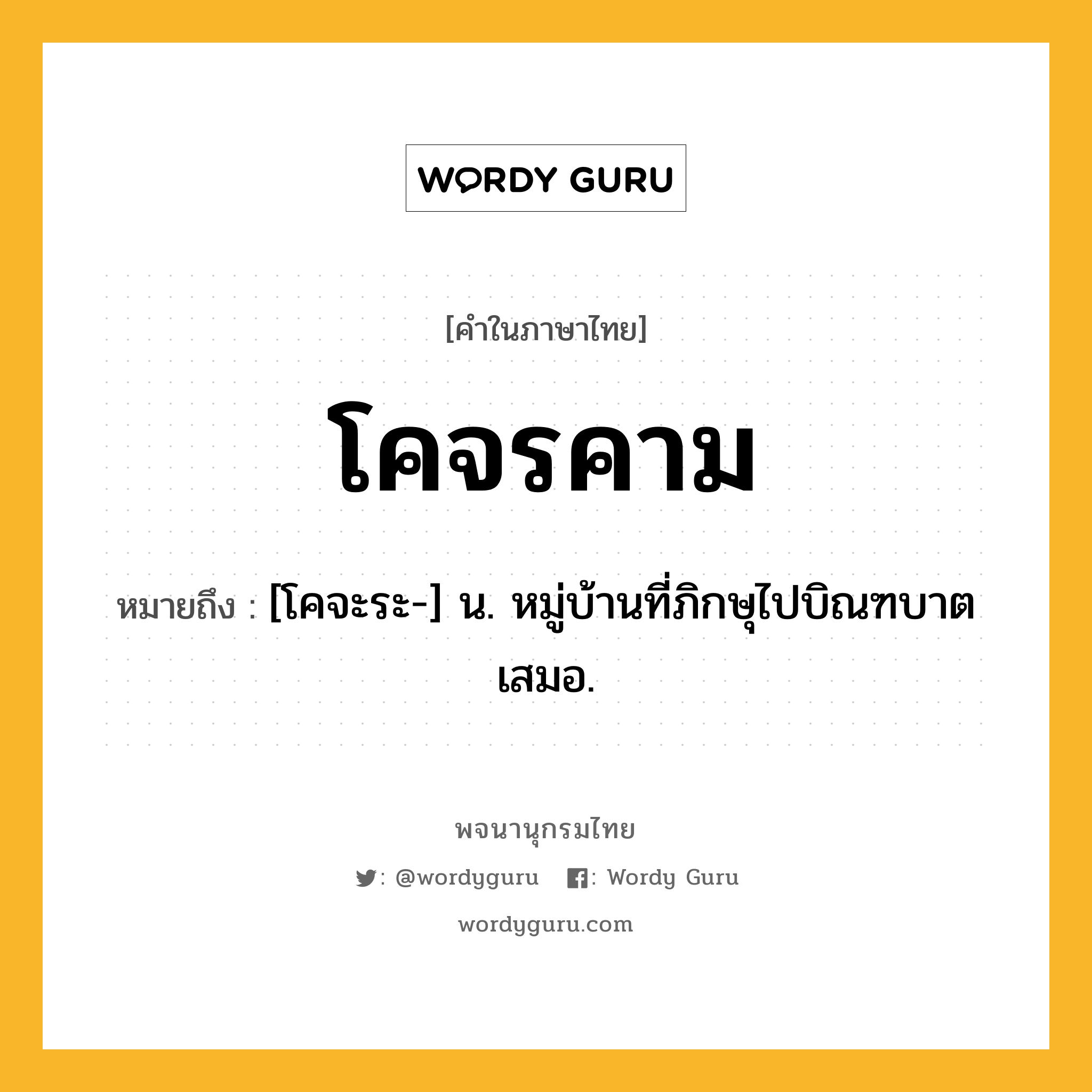 โคจรคาม หมายถึงอะไร?, คำในภาษาไทย โคจรคาม หมายถึง [โคจะระ-] น. หมู่บ้านที่ภิกษุไปบิณฑบาตเสมอ.