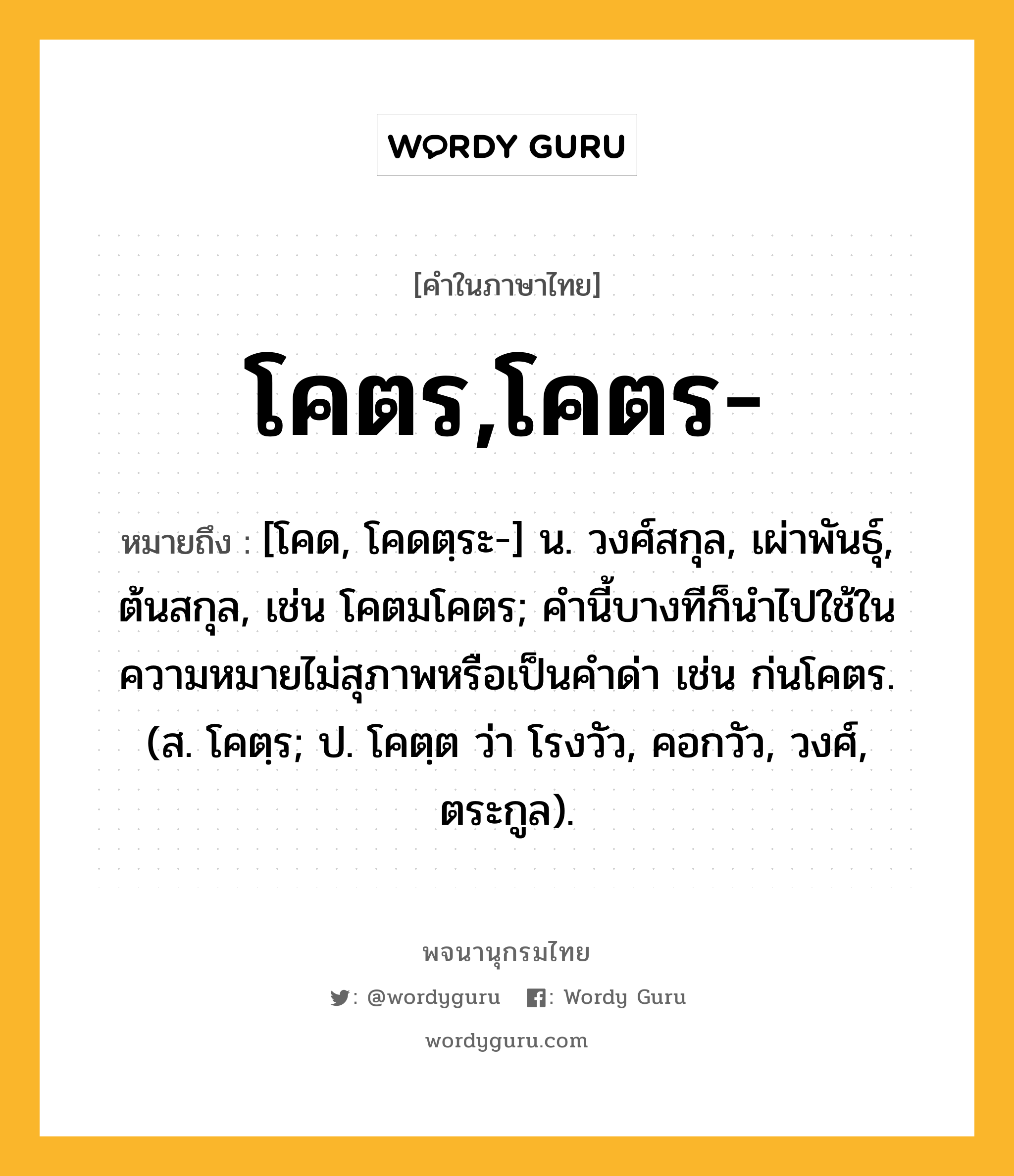 โคตร,โคตร- หมายถึงอะไร?, คำในภาษาไทย โคตร,โคตร- หมายถึง [โคด, โคดตฺระ-] น. วงศ์สกุล, เผ่าพันธุ์, ต้นสกุล, เช่น โคตมโคตร; คํานี้บางทีก็นําไปใช้ในความหมายไม่สุภาพหรือเป็นคําด่า เช่น ก่นโคตร. (ส. โคตฺร; ป. โคตฺต ว่า โรงวัว, คอกวัว, วงศ์, ตระกูล).