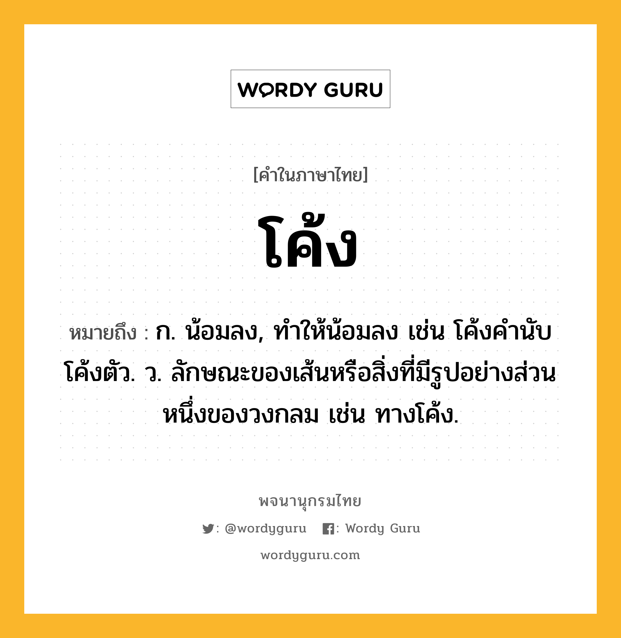 โค้ง หมายถึงอะไร?, คำในภาษาไทย โค้ง หมายถึง ก. น้อมลง, ทําให้น้อมลง เช่น โค้งคำนับ โค้งตัว. ว. ลักษณะของเส้นหรือสิ่งที่มีรูปอย่างส่วนหนึ่งของวงกลม เช่น ทางโค้ง.