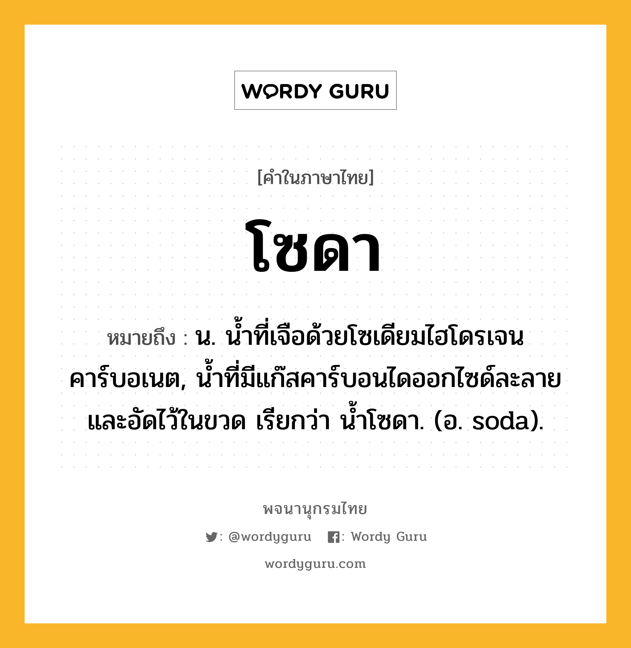 โซดา หมายถึงอะไร?, คำในภาษาไทย โซดา หมายถึง น. นํ้าที่เจือด้วยโซเดียมไฮโดรเจนคาร์บอเนต, นํ้าที่มีแก๊สคาร์บอนไดออกไซด์ละลายและอัดไว้ในขวด เรียกว่า นํ้าโซดา. (อ. soda).