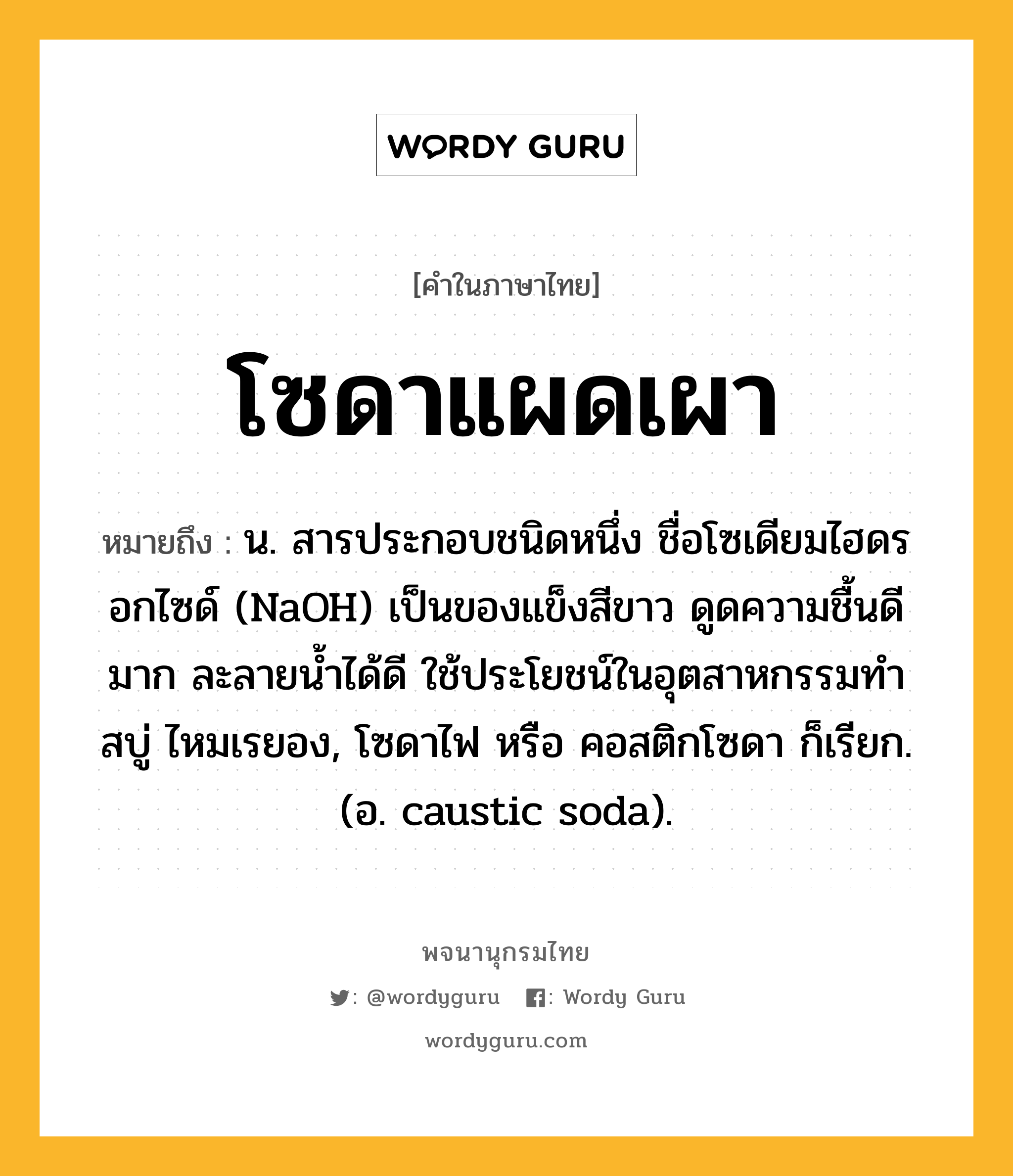 โซดาแผดเผา หมายถึงอะไร?, คำในภาษาไทย โซดาแผดเผา หมายถึง น. สารประกอบชนิดหนึ่ง ชื่อโซเดียมไฮดรอกไซด์ (NaOH) เป็นของแข็งสีขาว ดูดความชื้นดีมาก ละลายนํ้าได้ดี ใช้ประโยชน์ในอุตสาหกรรมทําสบู่ ไหมเรยอง, โซดาไฟ หรือ คอสติกโซดา ก็เรียก. (อ. caustic soda).