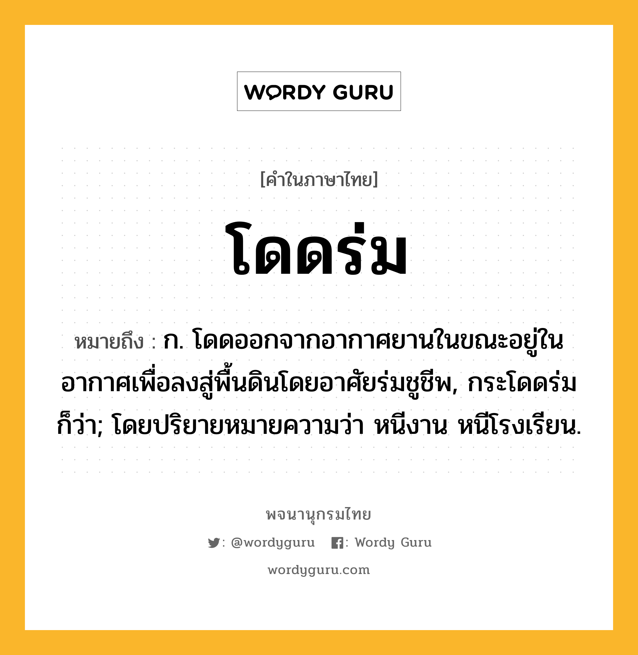 โดดร่ม หมายถึงอะไร?, คำในภาษาไทย โดดร่ม หมายถึง ก. โดดออกจากอากาศยานในขณะอยู่ในอากาศเพื่อลงสู่พื้นดินโดยอาศัยร่มชูชีพ, กระโดดร่ม ก็ว่า; โดยปริยายหมายความว่า หนีงาน หนีโรงเรียน.