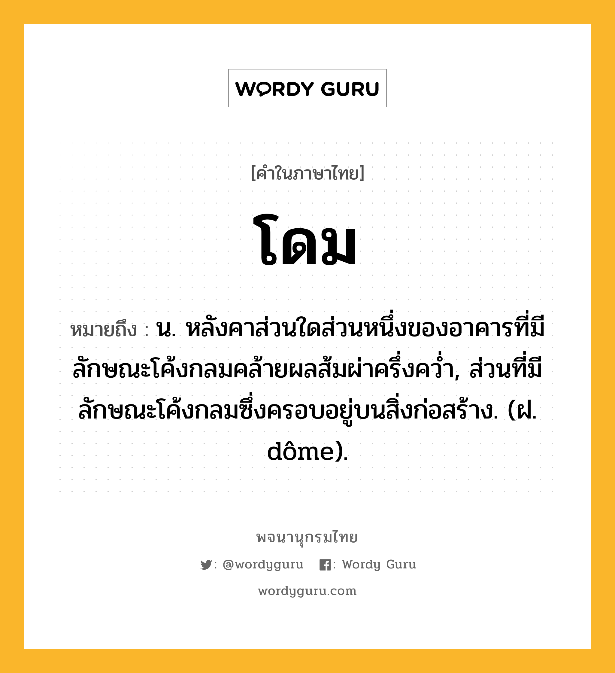 โดม หมายถึงอะไร?, คำในภาษาไทย โดม หมายถึง น. หลังคาส่วนใดส่วนหนึ่งของอาคารที่มีลักษณะโค้งกลมคล้ายผลส้มผ่าครึ่งควํ่า, ส่วนที่มีลักษณะโค้งกลมซึ่งครอบอยู่บนสิ่งก่อสร้าง. (ฝ. dôme).