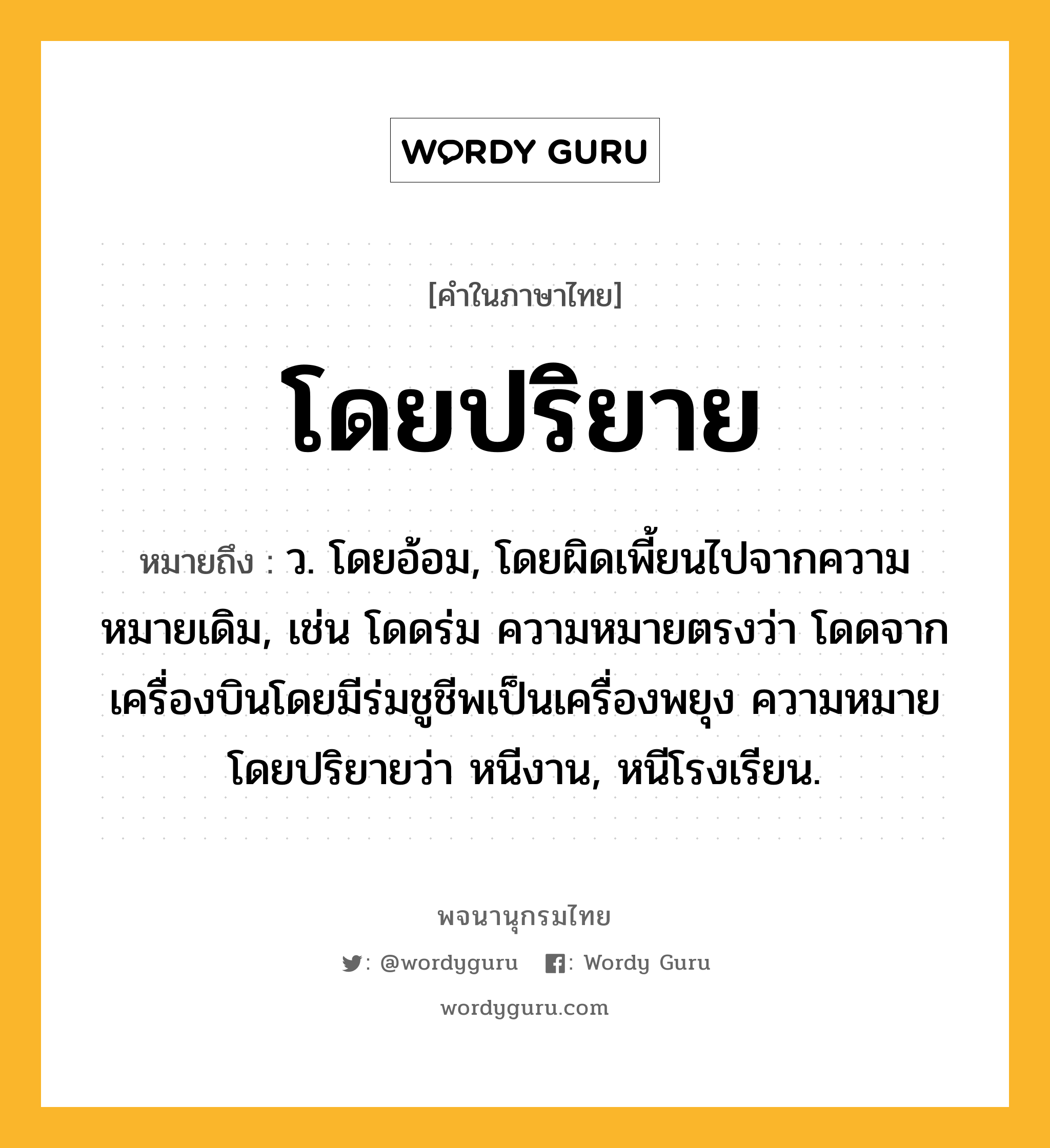 โดยปริยาย หมายถึงอะไร?, คำในภาษาไทย โดยปริยาย หมายถึง ว. โดยอ้อม, โดยผิดเพี้ยนไปจากความหมายเดิม, เช่น โดดร่ม ความหมายตรงว่า โดดจากเครื่องบินโดยมีร่มชูชีพเป็นเครื่องพยุง ความหมายโดยปริยายว่า หนีงาน, หนีโรงเรียน.