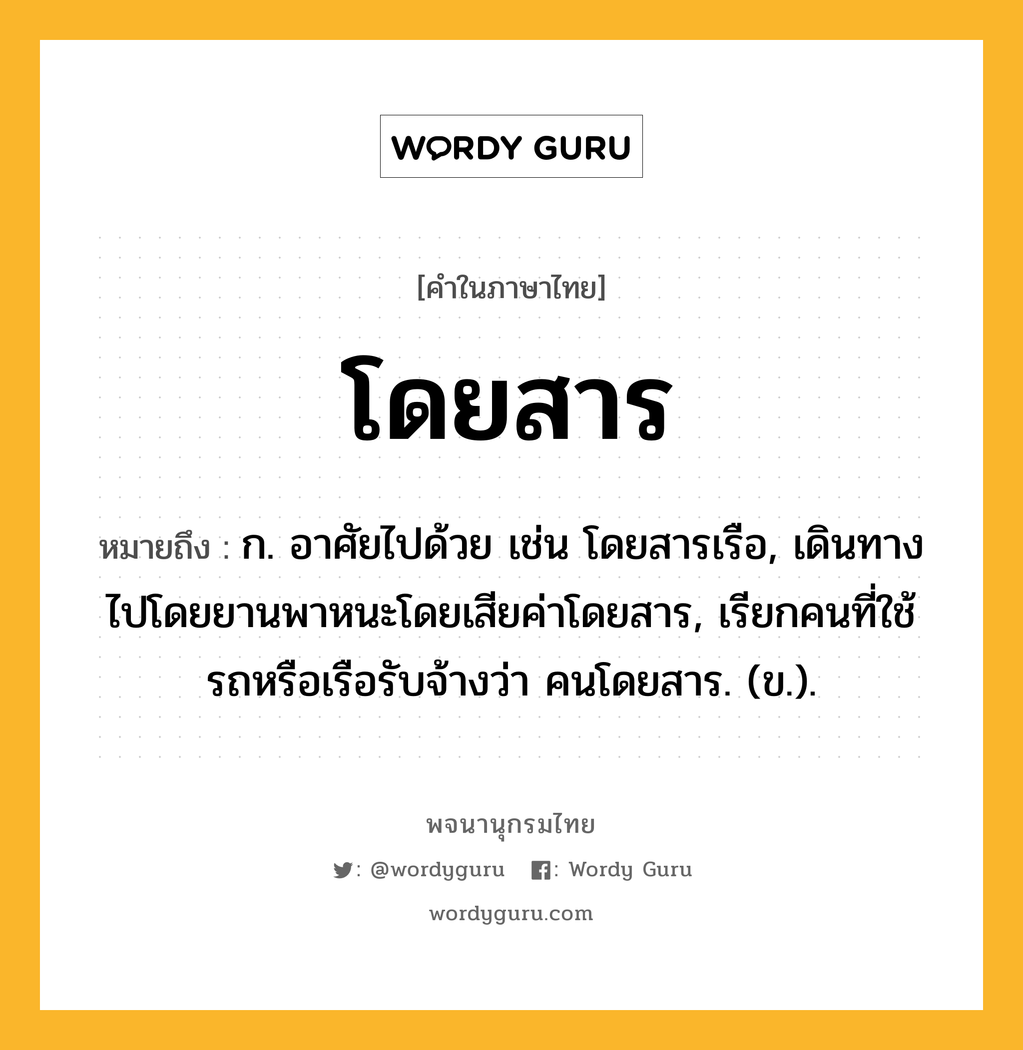 โดยสาร หมายถึงอะไร?, คำในภาษาไทย โดยสาร หมายถึง ก. อาศัยไปด้วย เช่น โดยสารเรือ, เดินทางไปโดยยานพาหนะโดยเสียค่าโดยสาร, เรียกคนที่ใช้รถหรือเรือรับจ้างว่า คนโดยสาร. (ข.).