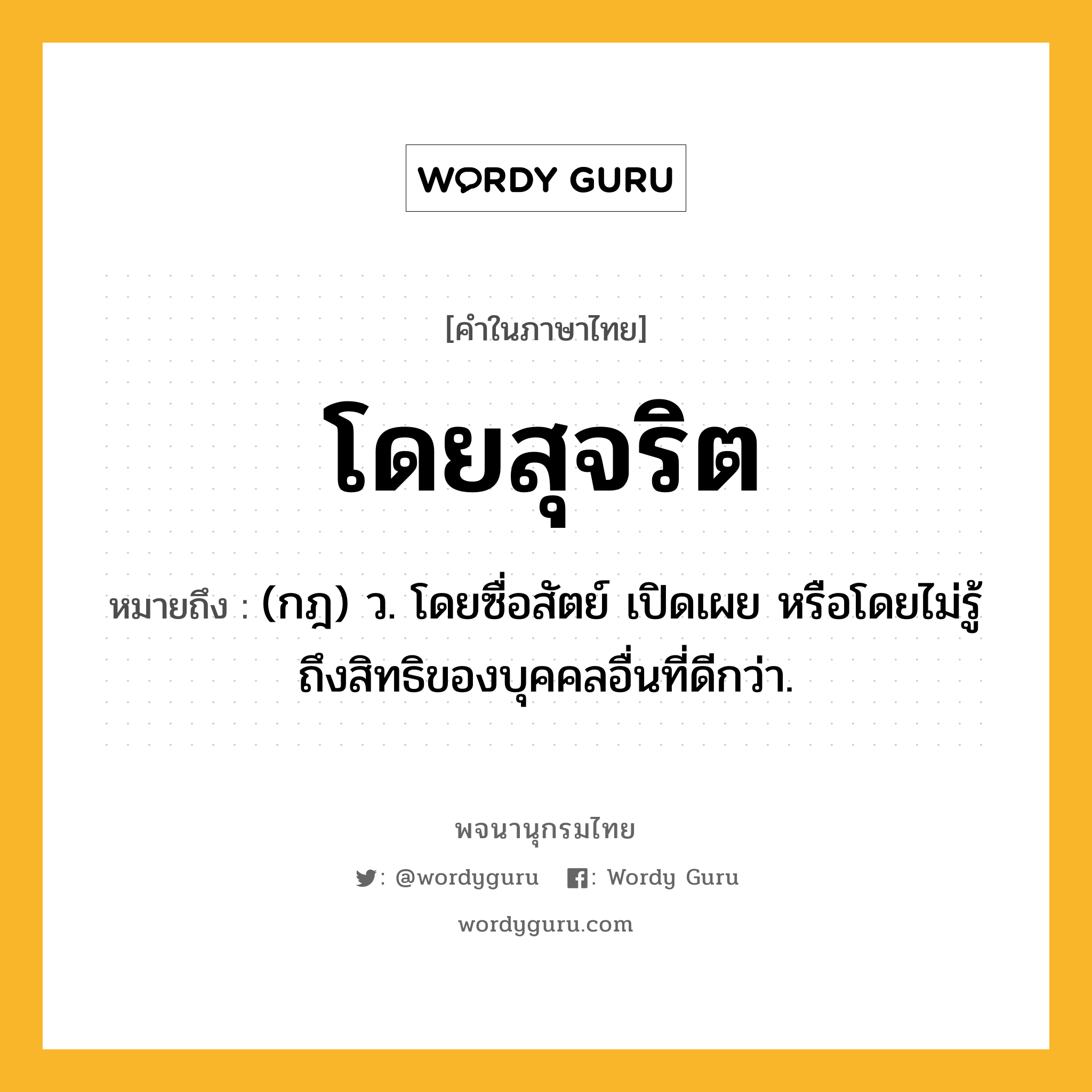 โดยสุจริต หมายถึงอะไร?, คำในภาษาไทย โดยสุจริต หมายถึง (กฎ) ว. โดยซื่อสัตย์ เปิดเผย หรือโดยไม่รู้ถึงสิทธิของบุคคลอื่นที่ดีกว่า.