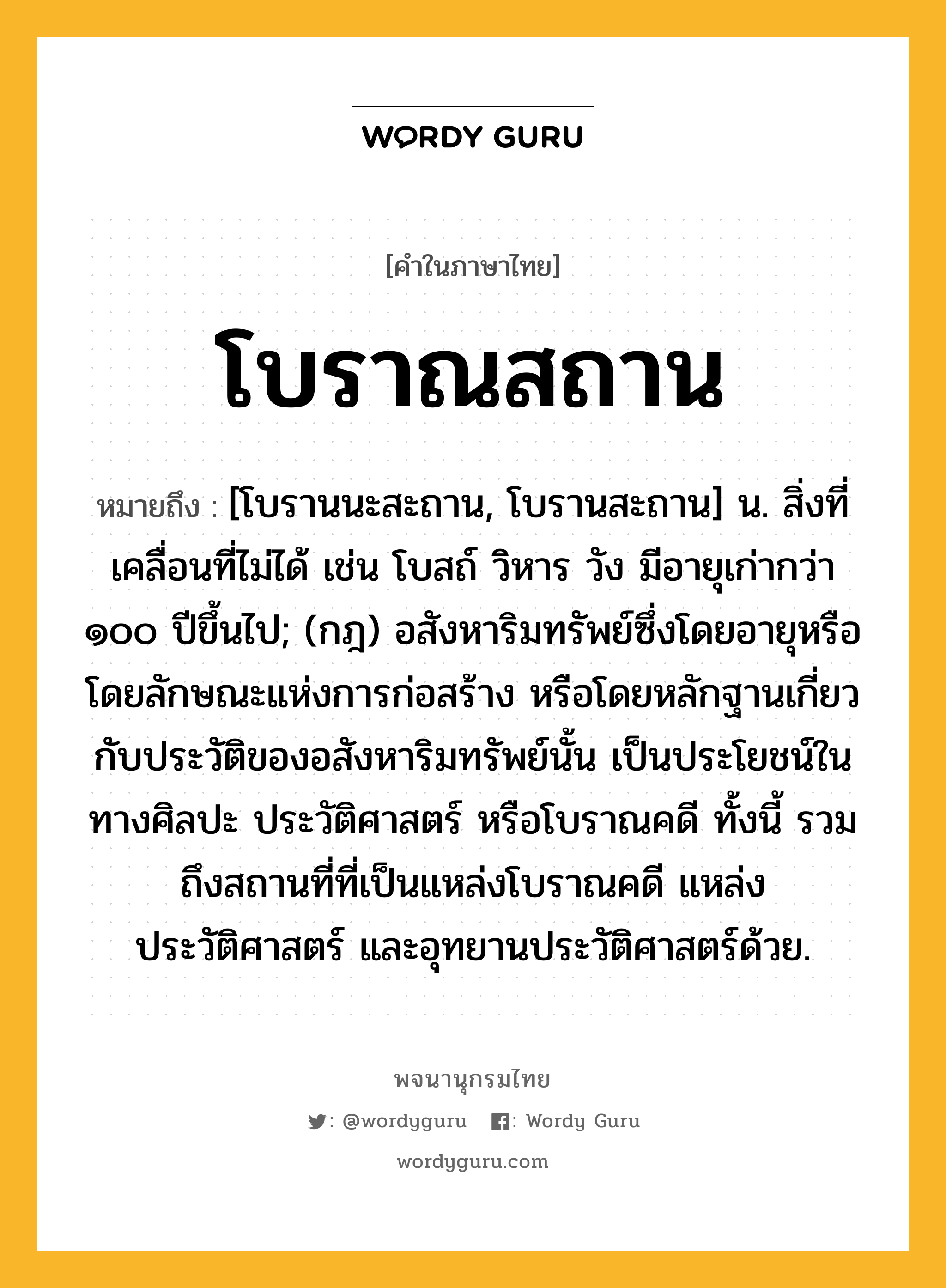 โบราณสถาน หมายถึงอะไร?, คำในภาษาไทย โบราณสถาน หมายถึง [โบรานนะสะถาน, โบรานสะถาน] น. สิ่งที่เคลื่อนที่ไม่ได้ เช่น โบสถ์ วิหาร วัง มีอายุเก่ากว่า ๑๐๐ ปีขึ้นไป; (กฎ) อสังหาริมทรัพย์ซึ่งโดยอายุหรือโดยลักษณะแห่งการก่อสร้าง หรือโดยหลักฐานเกี่ยวกับประวัติของอสังหาริมทรัพย์นั้น เป็นประโยชน์ในทางศิลปะ ประวัติศาสตร์ หรือโบราณคดี ทั้งนี้ รวมถึงสถานที่ที่เป็นแหล่งโบราณคดี แหล่งประวัติศาสตร์ และอุทยานประวัติศาสตร์ด้วย.