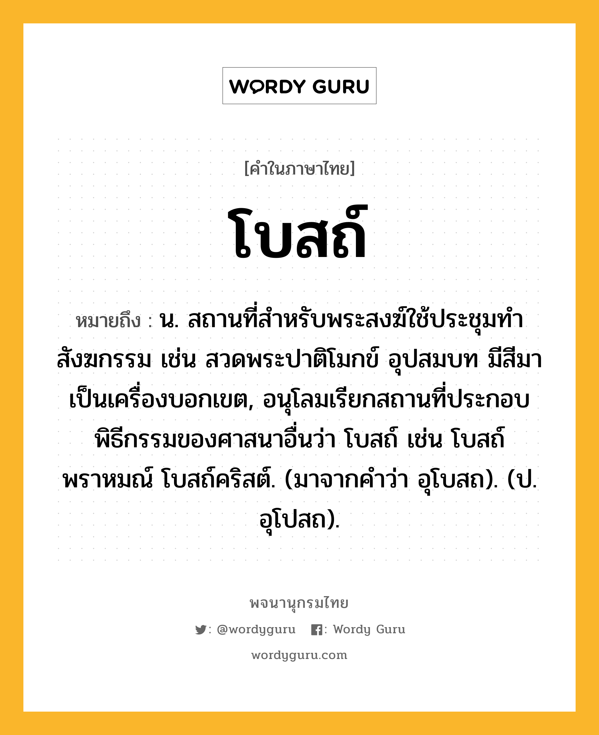 โบสถ์ หมายถึงอะไร?, คำในภาษาไทย โบสถ์ หมายถึง น. สถานที่สําหรับพระสงฆ์ใช้ประชุมทําสังฆกรรม เช่น สวดพระปาติโมกข์ อุปสมบท มีสีมาเป็นเครื่องบอกเขต, อนุโลมเรียกสถานที่ประกอบพิธีกรรมของศาสนาอื่นว่า โบสถ์ เช่น โบสถ์พราหมณ์ โบสถ์คริสต์. (มาจากคําว่า อุโบสถ). (ป. อุโปสถ).