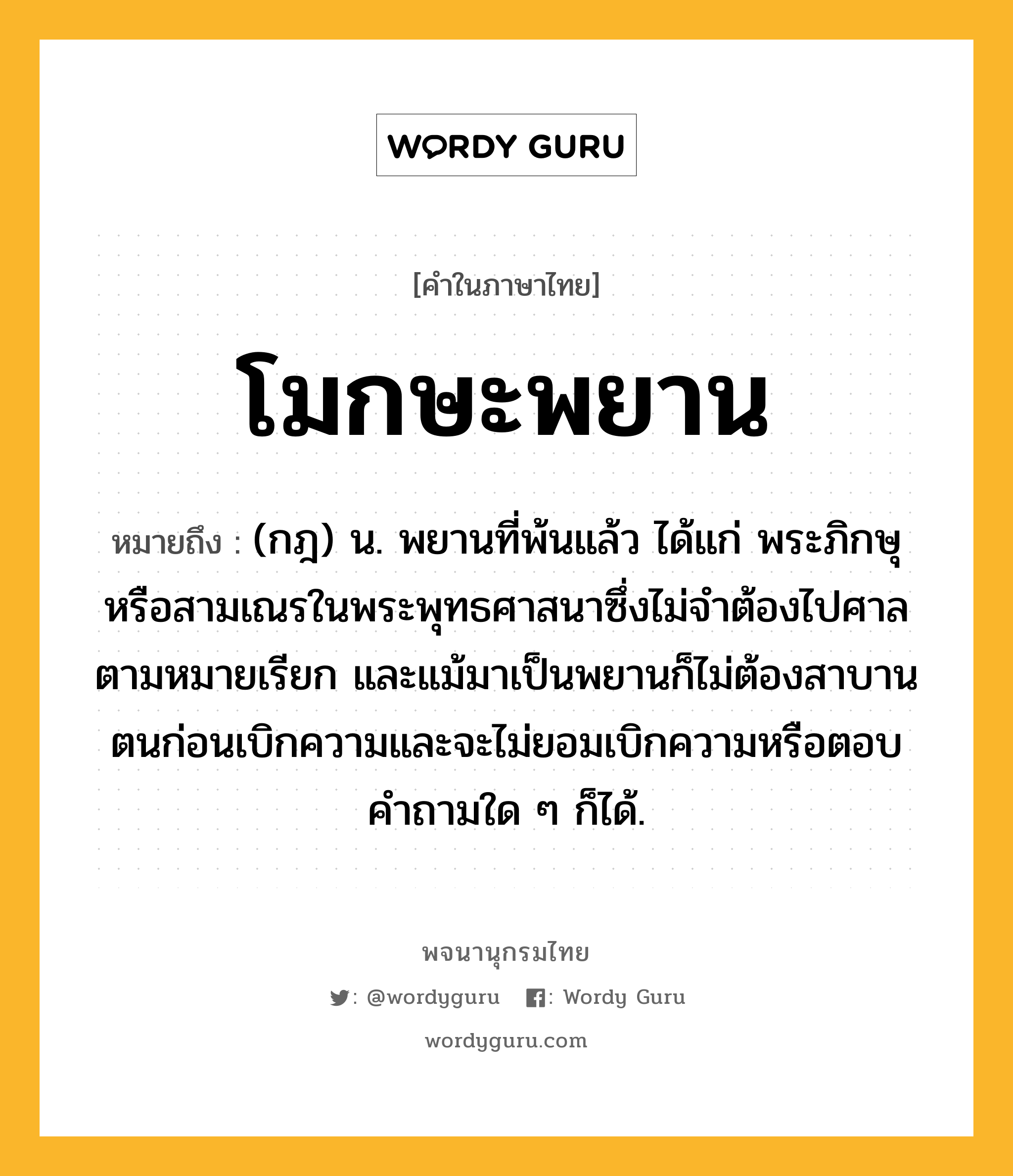 โมกษะพยาน หมายถึงอะไร?, คำในภาษาไทย โมกษะพยาน หมายถึง (กฎ) น. พยานที่พ้นแล้ว ได้แก่ พระภิกษุหรือสามเณรในพระพุทธศาสนาซึ่งไม่จําต้องไปศาลตามหมายเรียก และแม้มาเป็นพยานก็ไม่ต้องสาบานตนก่อนเบิกความและจะไม่ยอมเบิกความหรือตอบคําถามใด ๆ ก็ได้.