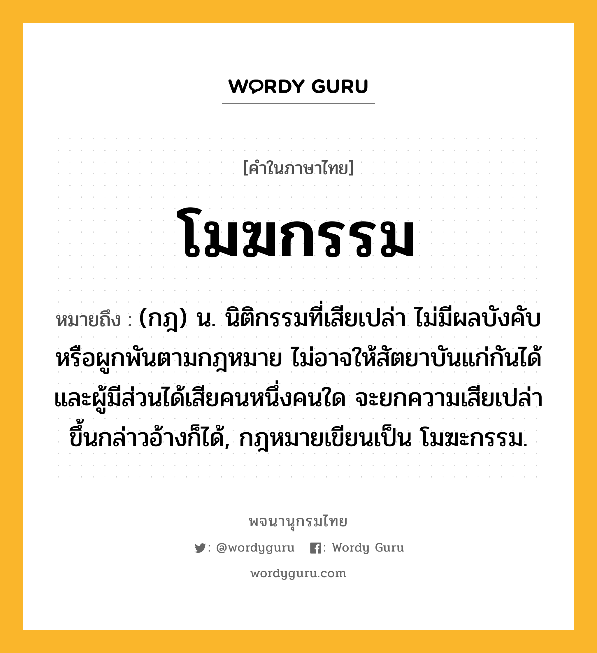 โมฆกรรม หมายถึงอะไร?, คำในภาษาไทย โมฆกรรม หมายถึง (กฎ) น. นิติกรรมที่เสียเปล่า ไม่มีผลบังคับหรือผูกพันตามกฎหมาย ไม่อาจให้สัตยาบันแก่กันได้ และผู้มีส่วนได้เสียคนหนึ่งคนใด จะยกความเสียเปล่าขึ้นกล่าวอ้างก็ได้, กฎหมายเขียนเป็น โมฆะกรรม.