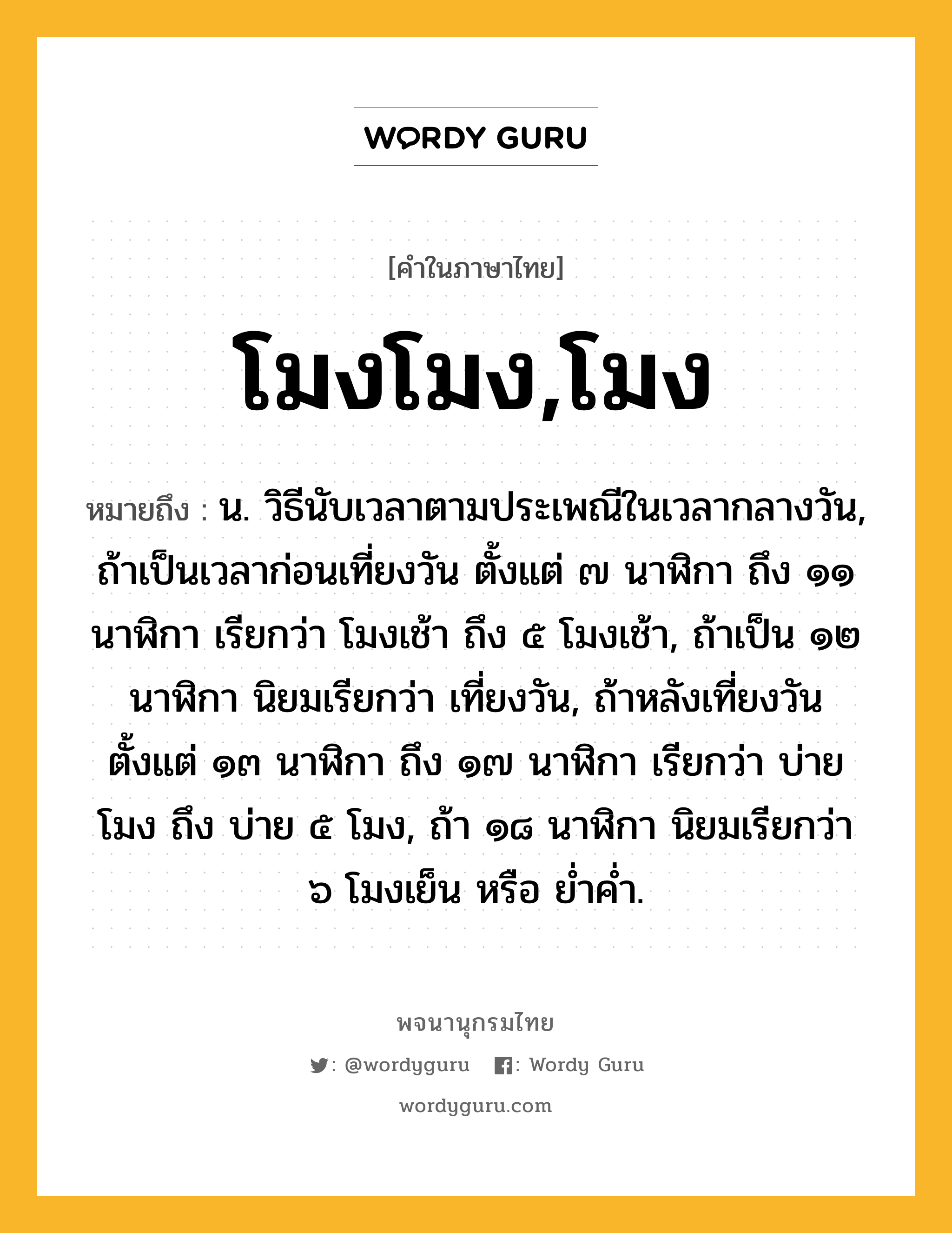 โมงโมง,โมง หมายถึงอะไร?, คำในภาษาไทย โมงโมง,โมง หมายถึง น. วิธีนับเวลาตามประเพณีในเวลากลางวัน, ถ้าเป็นเวลาก่อนเที่ยงวัน ตั้งแต่ ๗ นาฬิกา ถึง ๑๑ นาฬิกา เรียกว่า โมงเช้า ถึง ๕ โมงเช้า, ถ้าเป็น ๑๒ นาฬิกา นิยมเรียกว่า เที่ยงวัน, ถ้าหลังเที่ยงวัน ตั้งแต่ ๑๓ นาฬิกา ถึง ๑๗ นาฬิกา เรียกว่า บ่ายโมง ถึง บ่าย ๕ โมง, ถ้า ๑๘ นาฬิกา นิยมเรียกว่า ๖ โมงเย็น หรือ ยํ่าคํ่า.