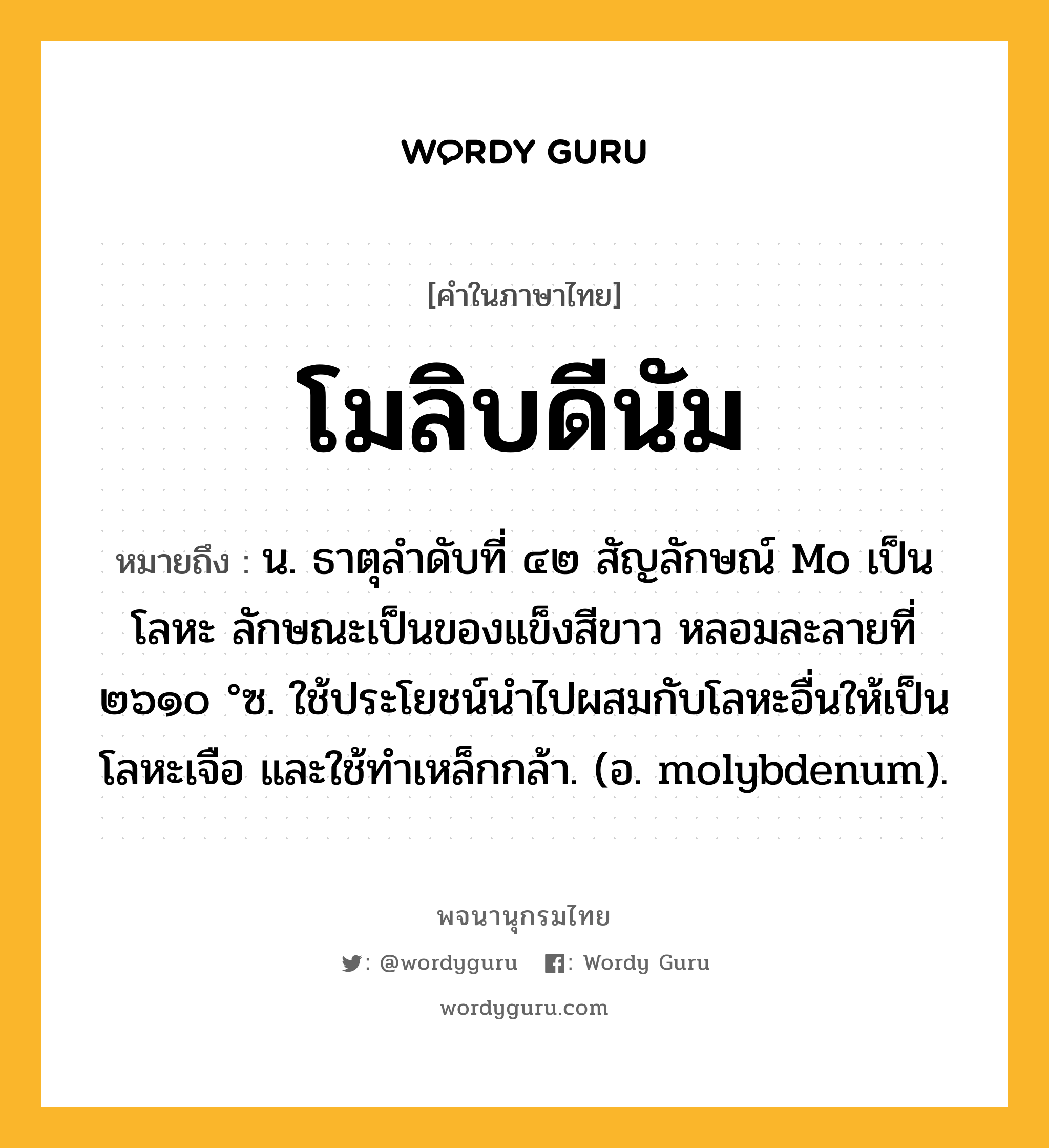 โมลิบดีนัม หมายถึงอะไร?, คำในภาษาไทย โมลิบดีนัม หมายถึง น. ธาตุลําดับที่ ๔๒ สัญลักษณ์ Mo เป็นโลหะ ลักษณะเป็นของแข็งสีขาว หลอมละลายที่ ๒๖๑๐ °ซ. ใช้ประโยชน์นําไปผสมกับโลหะอื่นให้เป็นโลหะเจือ และใช้ทําเหล็กกล้า. (อ. molybdenum).