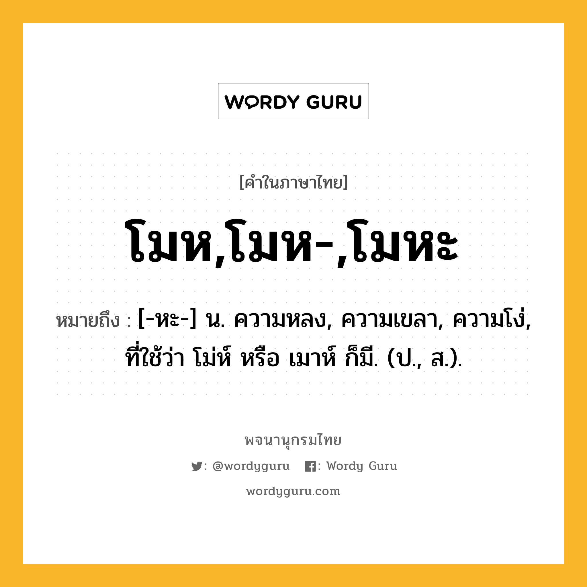 โมห,โมห-,โมหะ หมายถึงอะไร?, คำในภาษาไทย โมห,โมห-,โมหะ หมายถึง [-หะ-] น. ความหลง, ความเขลา, ความโง่, ที่ใช้ว่า โม่ห์ หรือ เมาห์ ก็มี. (ป., ส.).