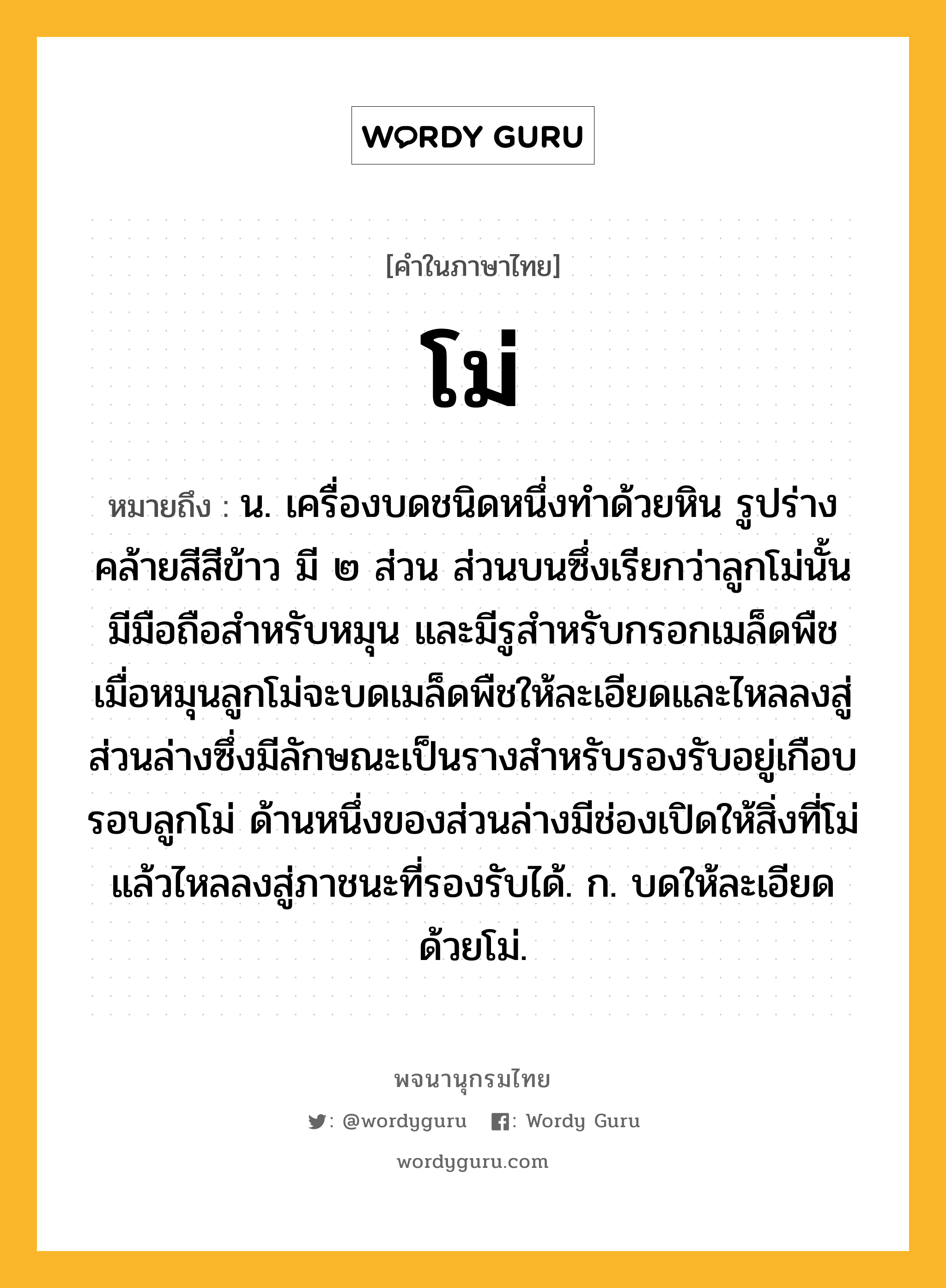 โม่ หมายถึงอะไร?, คำในภาษาไทย โม่ หมายถึง น. เครื่องบดชนิดหนึ่งทําด้วยหิน รูปร่างคล้ายสีสีข้าว มี ๒ ส่วน ส่วนบนซึ่งเรียกว่าลูกโม่นั้น มีมือถือสำหรับหมุน และมีรูสำหรับกรอกเมล็ดพืช เมื่อหมุนลูกโม่จะบดเมล็ดพืชให้ละเอียดและไหลลงสู่ส่วนล่างซึ่งมีลักษณะเป็นรางสำหรับรองรับอยู่เกือบรอบลูกโม่ ด้านหนึ่งของส่วนล่างมีช่องเปิดให้สิ่งที่โม่แล้วไหลลงสู่ภาชนะที่รองรับได้. ก. บดให้ละเอียดด้วยโม่.