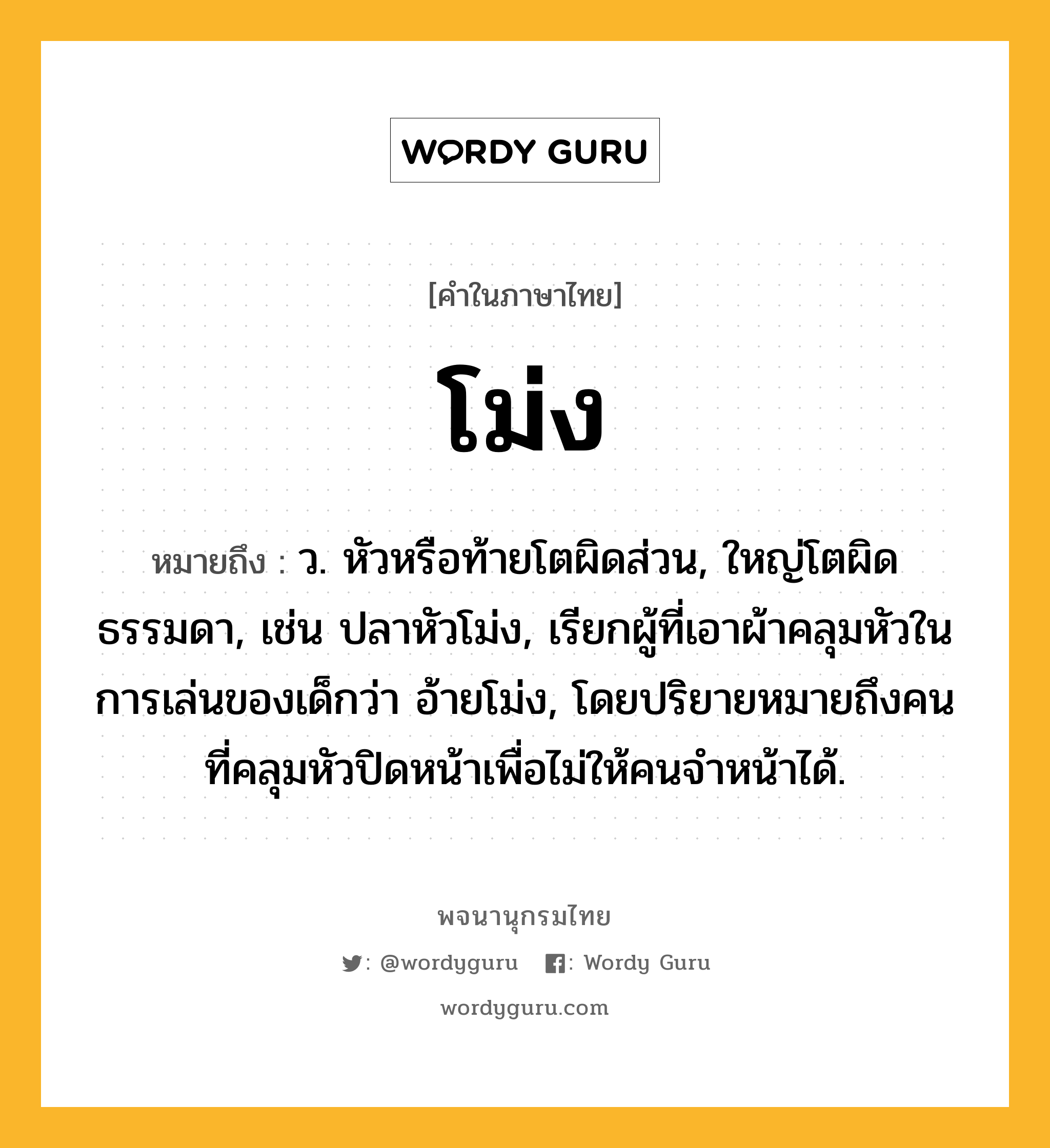 โม่ง หมายถึงอะไร?, คำในภาษาไทย โม่ง หมายถึง ว. หัวหรือท้ายโตผิดส่วน, ใหญ่โตผิดธรรมดา, เช่น ปลาหัวโม่ง, เรียกผู้ที่เอาผ้าคลุมหัวในการเล่นของเด็กว่า อ้ายโม่ง, โดยปริยายหมายถึงคนที่คลุมหัวปิดหน้าเพื่อไม่ให้คนจำหน้าได้.