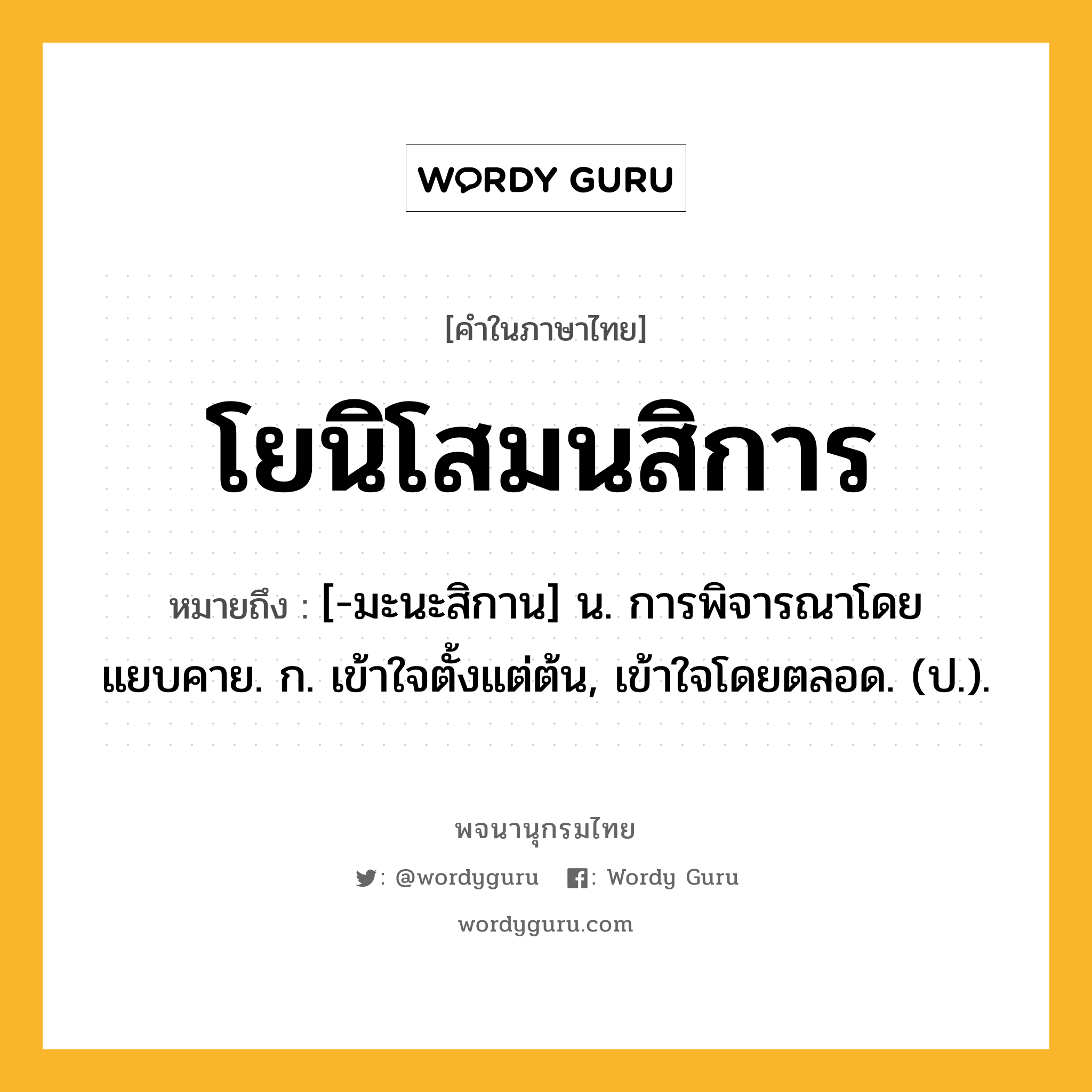 โยนิโสมนสิการ หมายถึงอะไร?, คำในภาษาไทย โยนิโสมนสิการ หมายถึง [-มะนะสิกาน] น. การพิจารณาโดยแยบคาย. ก. เข้าใจตั้งแต่ต้น, เข้าใจโดยตลอด. (ป.).