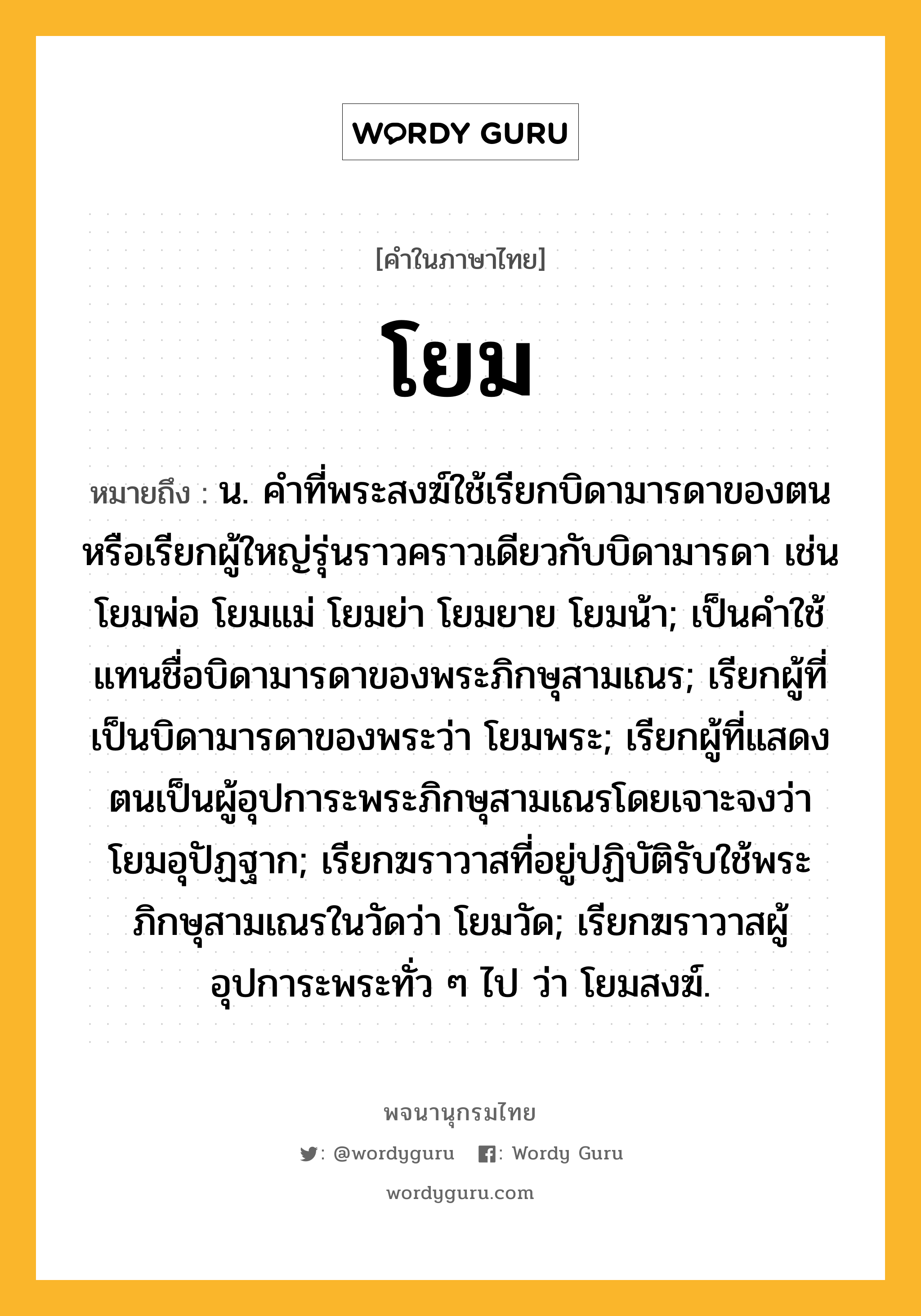 โยม หมายถึงอะไร?, คำในภาษาไทย โยม หมายถึง น. คําที่พระสงฆ์ใช้เรียกบิดามารดาของตนหรือเรียกผู้ใหญ่รุ่นราวคราวเดียวกับบิดามารดา เช่น โยมพ่อ โยมแม่ โยมย่า โยมยาย โยมน้า; เป็นคําใช้แทนชื่อบิดามารดาของพระภิกษุสามเณร; เรียกผู้ที่เป็นบิดามารดาของพระว่า โยมพระ; เรียกผู้ที่แสดงตนเป็นผู้อุปการะพระภิกษุสามเณรโดยเจาะจงว่า โยมอุปัฏฐาก; เรียกฆราวาสที่อยู่ปฏิบัติรับใช้พระภิกษุสามเณรในวัดว่า โยมวัด; เรียกฆราวาสผู้อุปการะพระทั่ว ๆ ไป ว่า โยมสงฆ์.