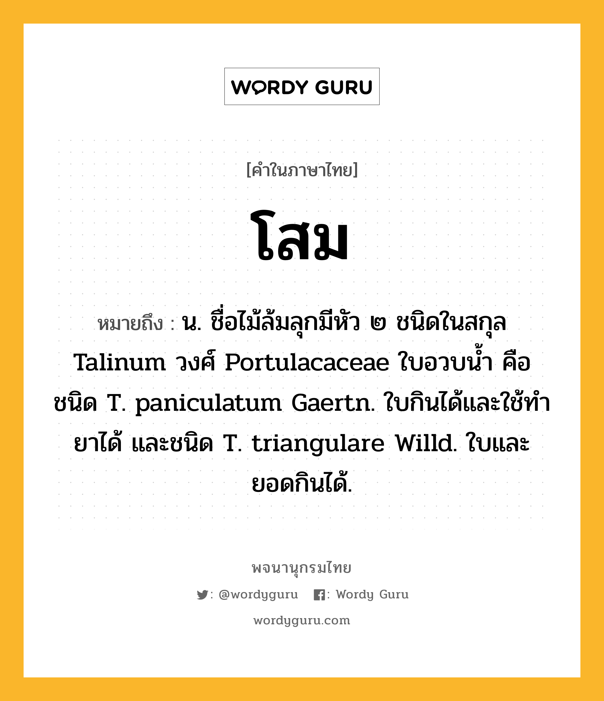 โสม หมายถึงอะไร?, คำในภาษาไทย โสม หมายถึง น. ชื่อไม้ล้มลุกมีหัว ๒ ชนิดในสกุล Talinum วงศ์ Portulacaceae ใบอวบนํ้า คือ ชนิด T. paniculatum Gaertn. ใบกินได้และใช้ทํายาได้ และชนิด T. triangulare Willd. ใบและยอดกินได้.