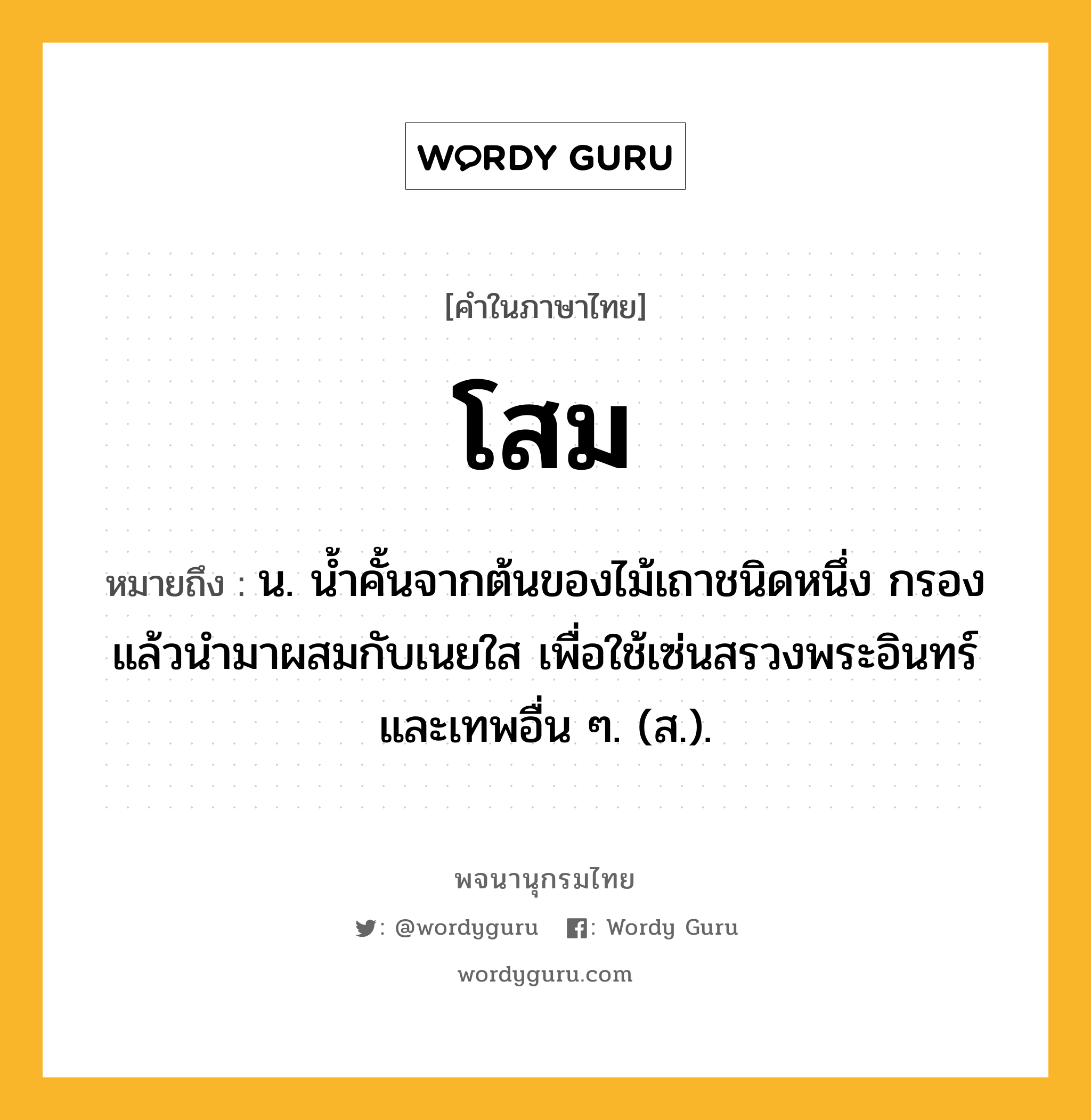 โสม หมายถึงอะไร?, คำในภาษาไทย โสม หมายถึง น. นํ้าคั้นจากต้นของไม้เถาชนิดหนึ่ง กรองแล้วนำมาผสมกับเนยใส เพื่อใช้เซ่นสรวงพระอินทร์และเทพอื่น ๆ. (ส.).