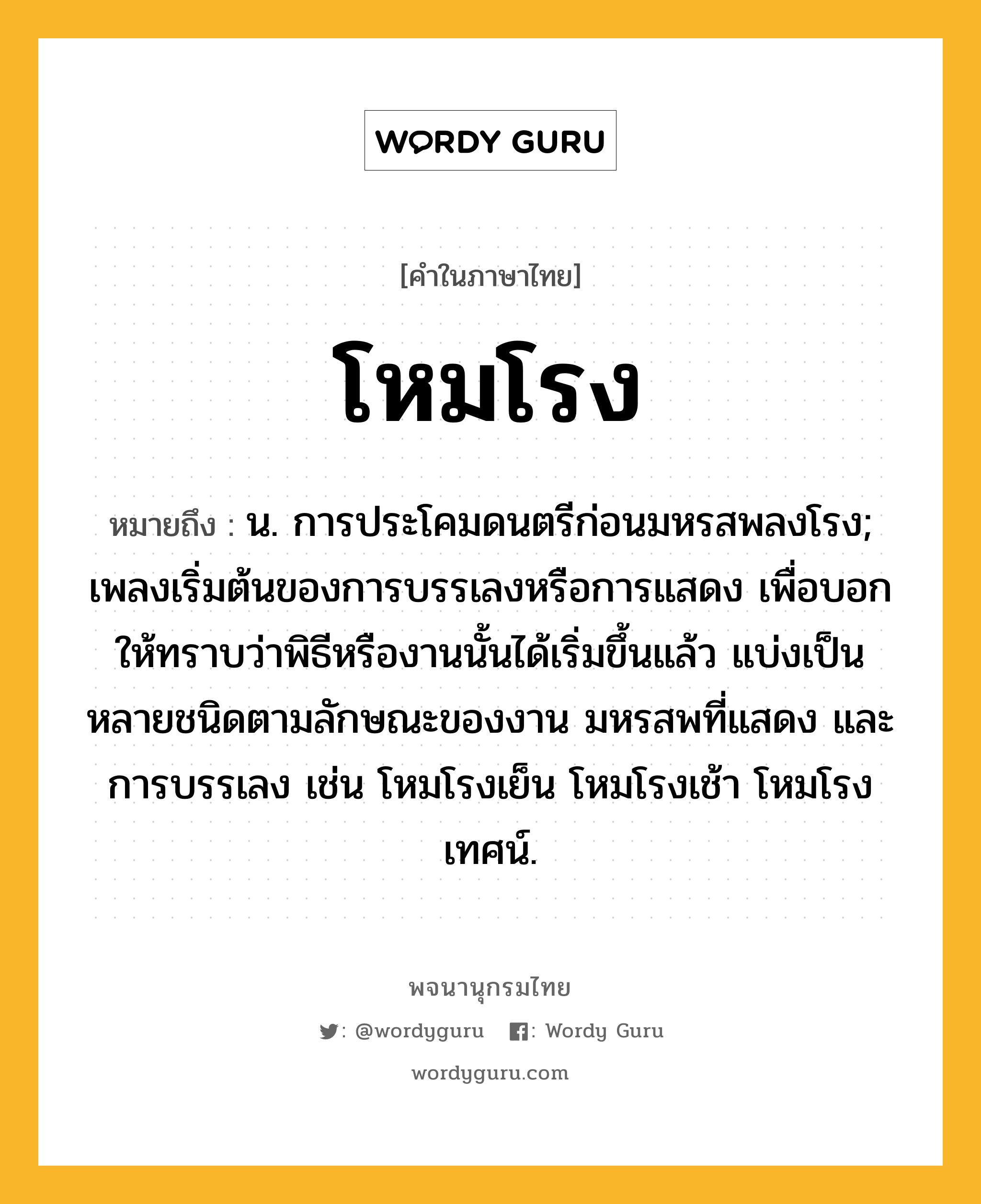 โหมโรง หมายถึงอะไร?, คำในภาษาไทย โหมโรง หมายถึง น. การประโคมดนตรีก่อนมหรสพลงโรง; เพลงเริ่มต้นของการบรรเลงหรือการแสดง เพื่อบอกให้ทราบว่าพิธีหรืองานนั้นได้เริ่มขึ้นแล้ว แบ่งเป็นหลายชนิดตามลักษณะของงาน มหรสพที่แสดง และการบรรเลง เช่น โหมโรงเย็น โหมโรงเช้า โหมโรงเทศน์.