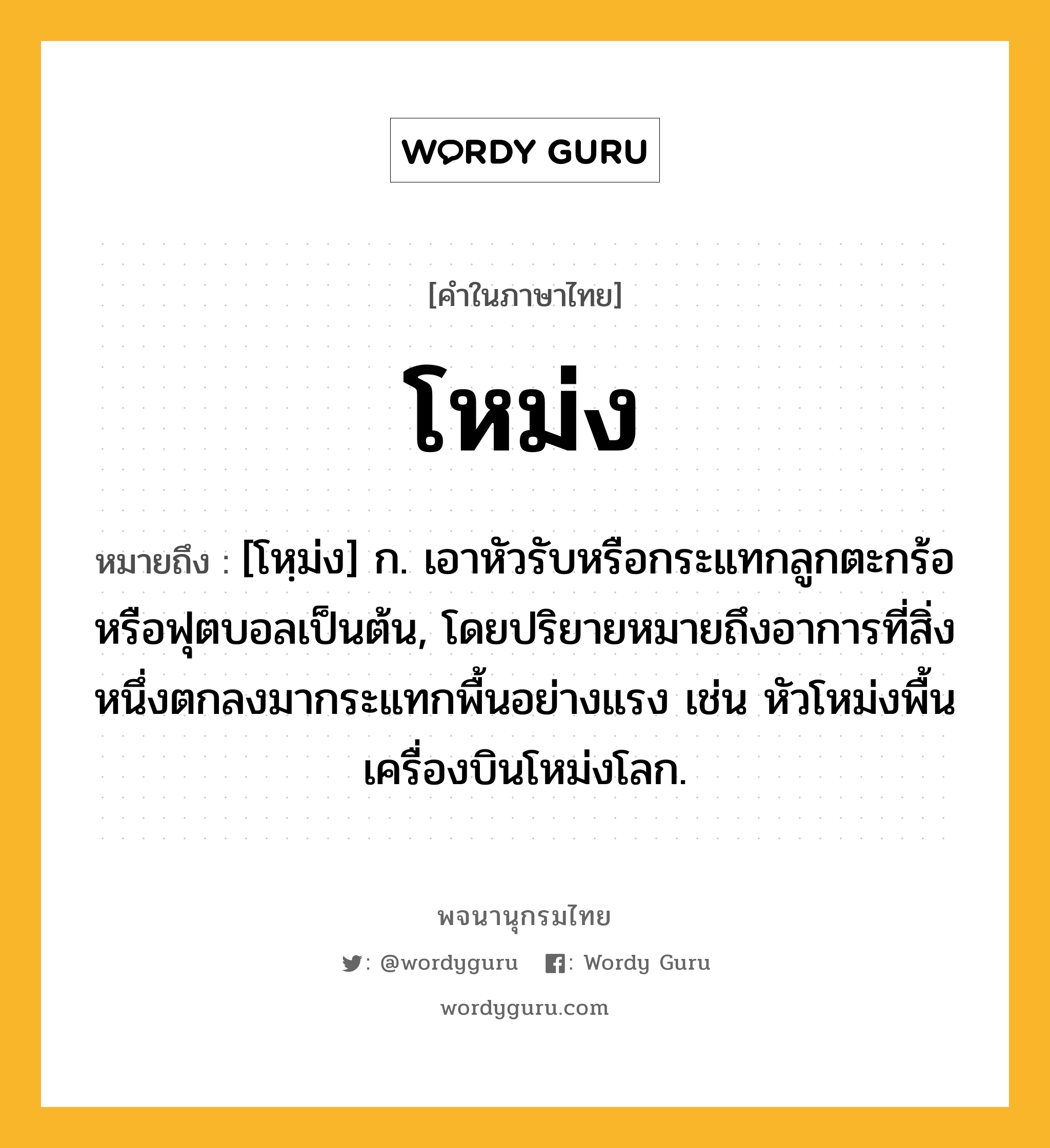 โหม่ง หมายถึงอะไร?, คำในภาษาไทย โหม่ง หมายถึง [โหฺม่ง] ก. เอาหัวรับหรือกระแทกลูกตะกร้อหรือฟุตบอลเป็นต้น, โดยปริยายหมายถึงอาการที่สิ่งหนึ่งตกลงมากระแทกพื้นอย่างแรง เช่น หัวโหม่งพื้นเครื่องบินโหม่งโลก.