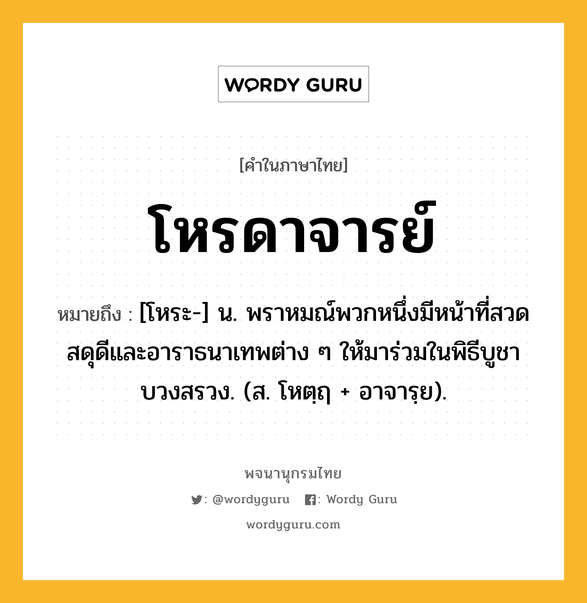 โหรดาจารย์ หมายถึงอะไร?, คำในภาษาไทย โหรดาจารย์ หมายถึง [โหระ-] น. พราหมณ์พวกหนึ่งมีหน้าที่สวดสดุดีและอาราธนาเทพต่าง ๆ ให้มาร่วมในพิธีบูชาบวงสรวง. (ส. โหตฺฤ + อาจารฺย).