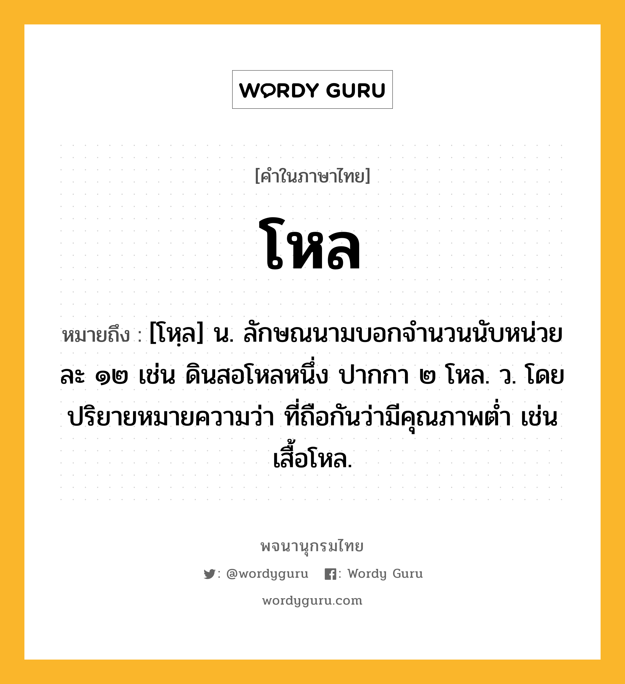 โหล หมายถึงอะไร?, คำในภาษาไทย โหล หมายถึง [โหฺล] น. ลักษณนามบอกจํานวนนับหน่วยละ ๑๒ เช่น ดินสอโหลหนึ่ง ปากกา ๒ โหล. ว. โดยปริยายหมายความว่า ที่ถือกันว่ามีคุณภาพตํ่า เช่น เสื้อโหล.