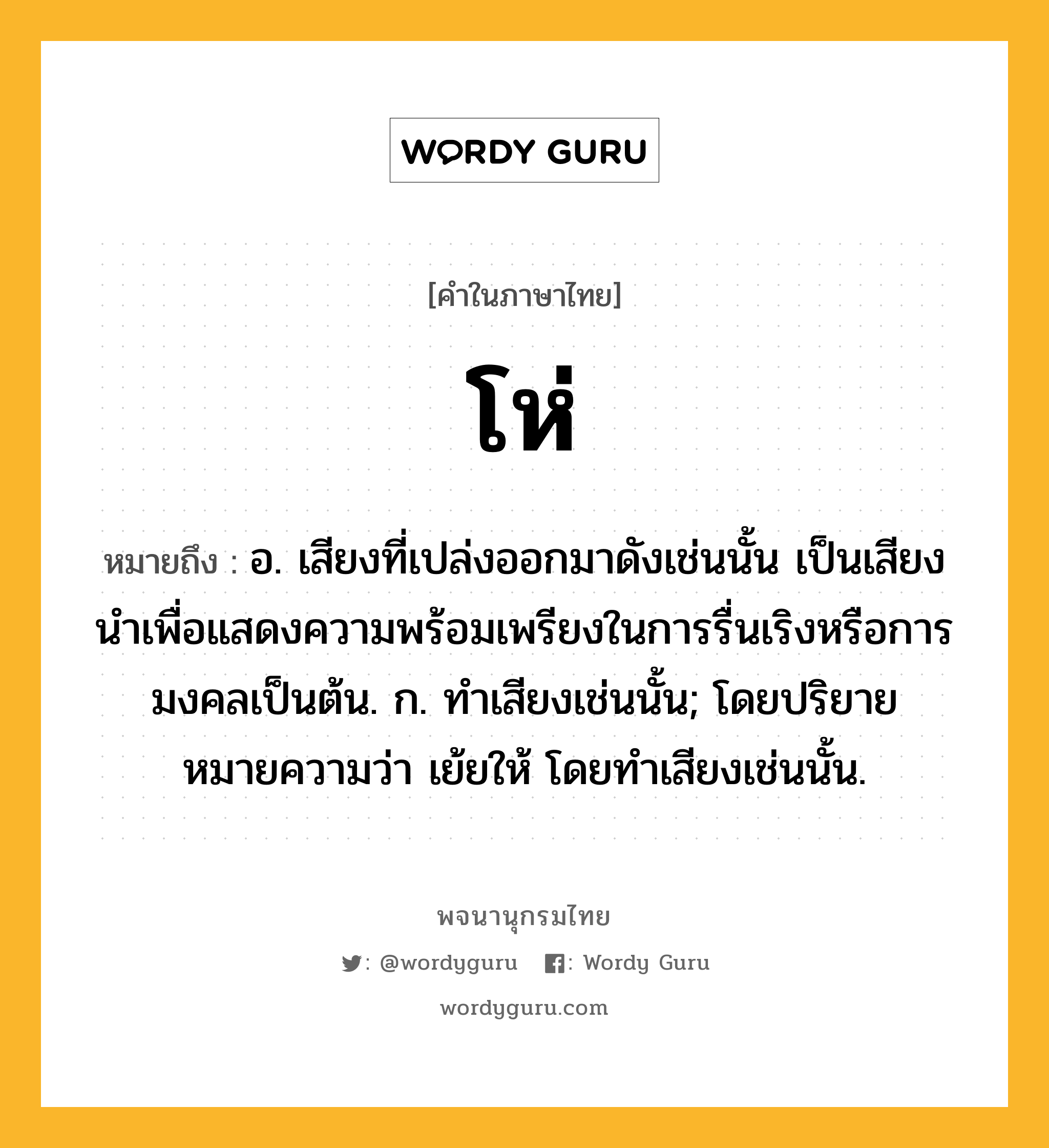 โห่ หมายถึงอะไร?, คำในภาษาไทย โห่ หมายถึง อ. เสียงที่เปล่งออกมาดังเช่นนั้น เป็นเสียงนําเพื่อแสดงความพร้อมเพรียงในการรื่นเริงหรือการมงคลเป็นต้น. ก. ทําเสียงเช่นนั้น; โดยปริยายหมายความว่า เย้ยให้ โดยทำเสียงเช่นนั้น.