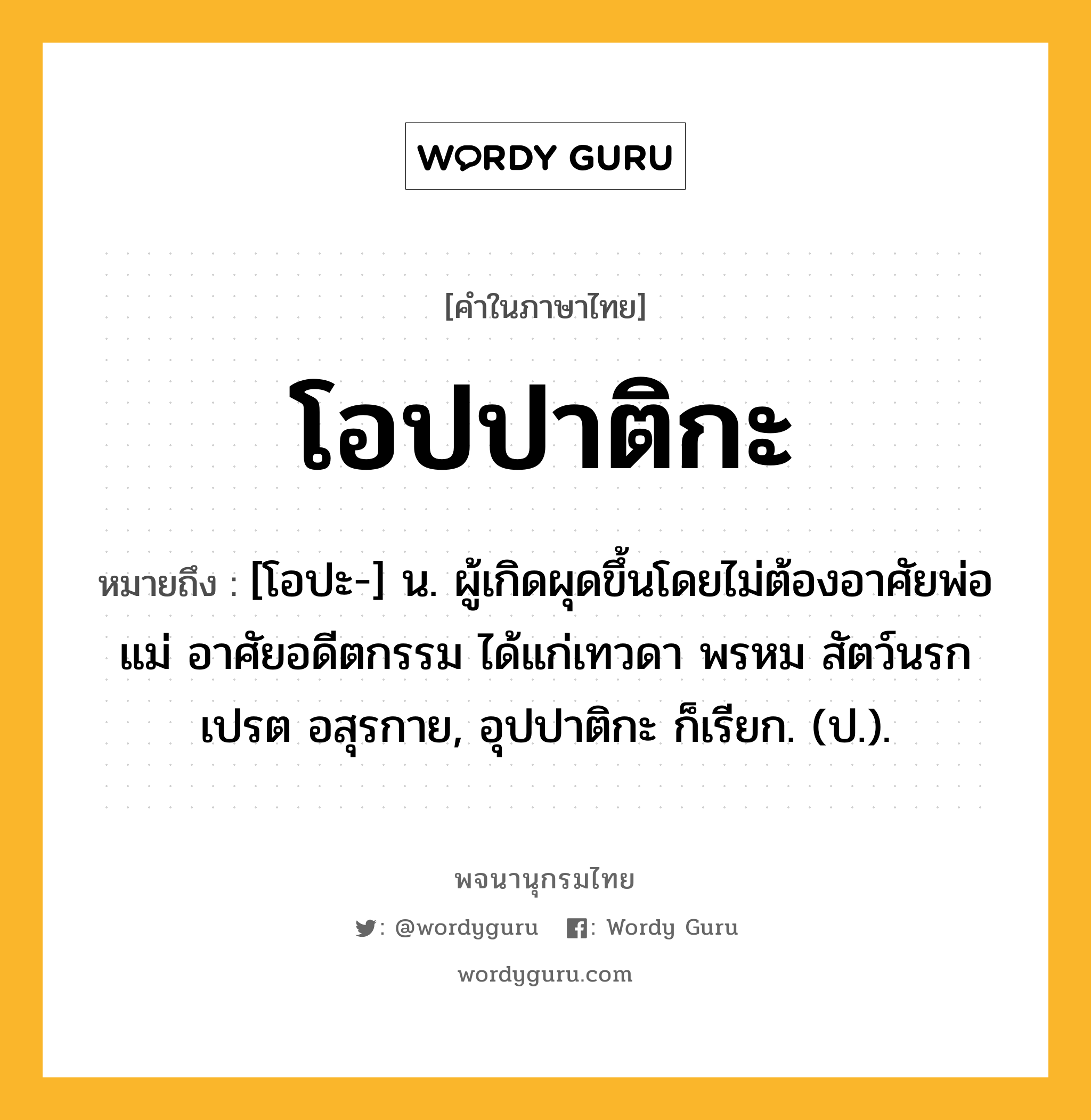 โอปปาติกะ หมายถึงอะไร?, คำในภาษาไทย โอปปาติกะ หมายถึง [โอปะ-] น. ผู้เกิดผุดขึ้นโดยไม่ต้องอาศัยพ่อแม่ อาศัยอดีตกรรม ได้แก่เทวดา พรหม สัตว์นรก เปรต อสุรกาย, อุปปาติกะ ก็เรียก. (ป.).