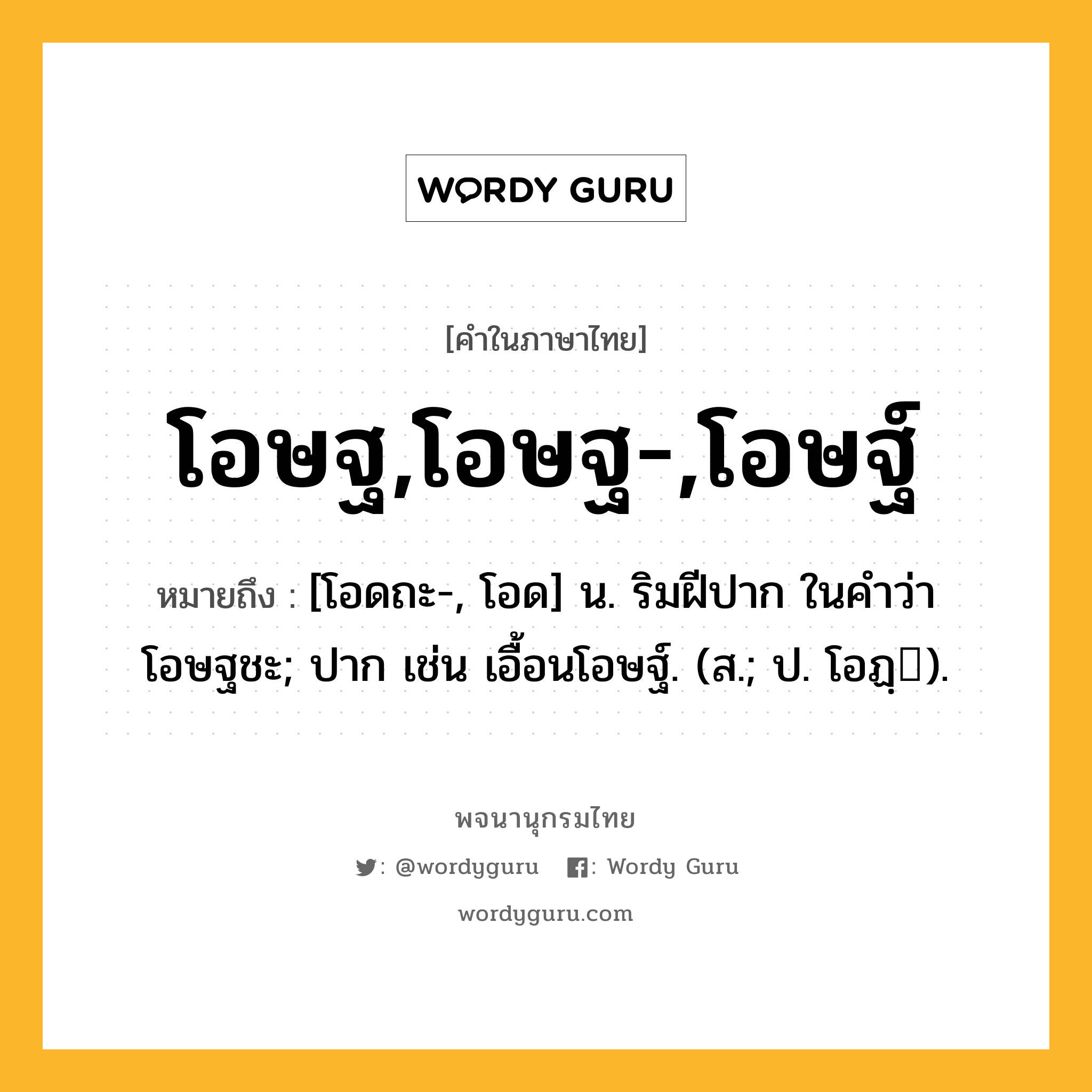 โอษฐ,โอษฐ-,โอษฐ์ หมายถึงอะไร?, คำในภาษาไทย โอษฐ,โอษฐ-,โอษฐ์ หมายถึง [โอดถะ-, โอด] น. ริมฝีปาก ในคำว่า โอษฐชะ; ปาก เช่น เอื้อนโอษฐ์. (ส.; ป. โอฏฺ).