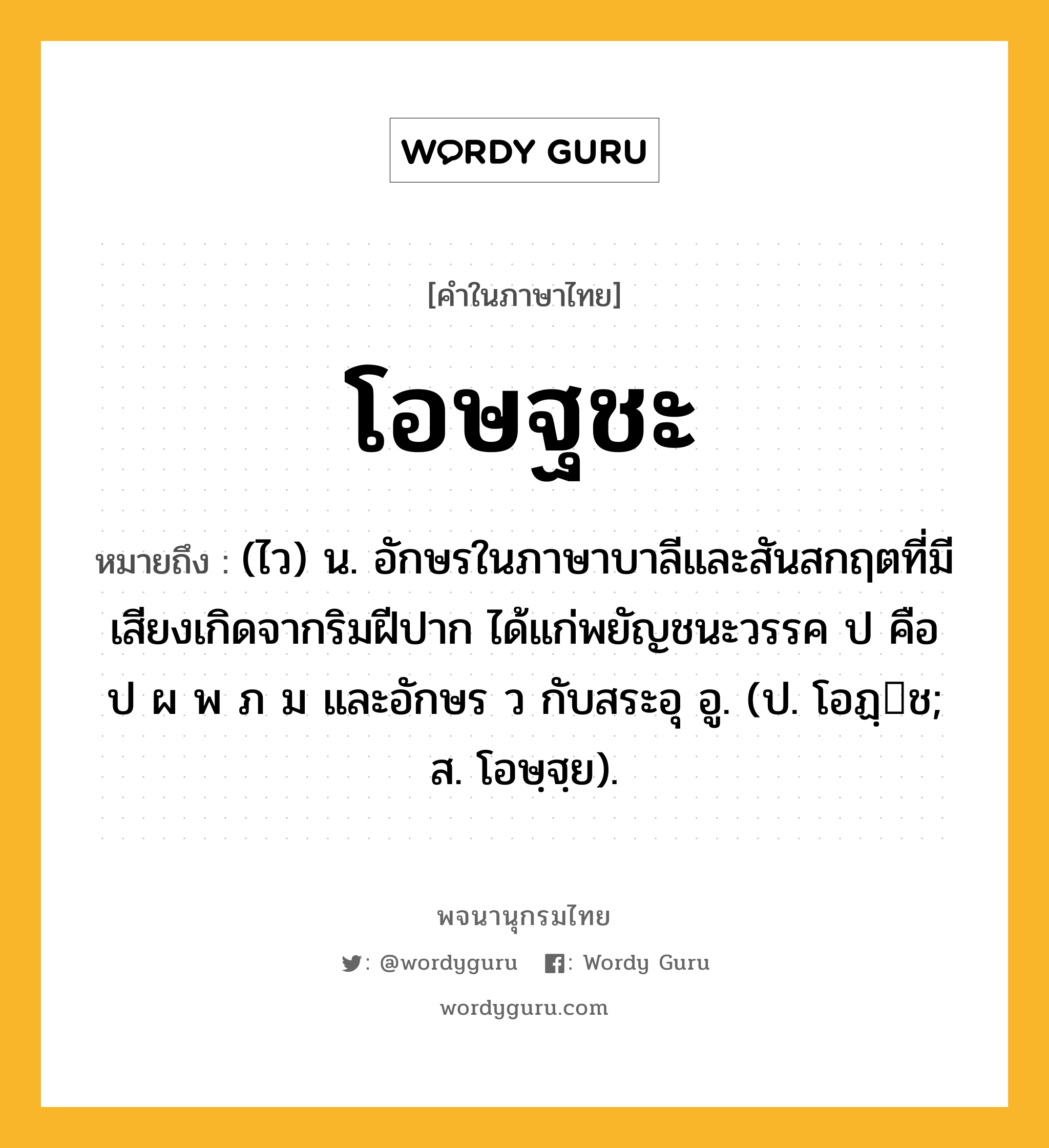 โอษฐชะ หมายถึงอะไร?, คำในภาษาไทย โอษฐชะ หมายถึง (ไว) น. อักษรในภาษาบาลีและสันสกฤตที่มีเสียงเกิดจากริมฝีปาก ได้แก่พยัญชนะวรรค ป คือ ป ผ พ ภ ม และอักษร ว กับสระอุ อู. (ป. โอฏฺช; ส. โอษฺฐฺย).