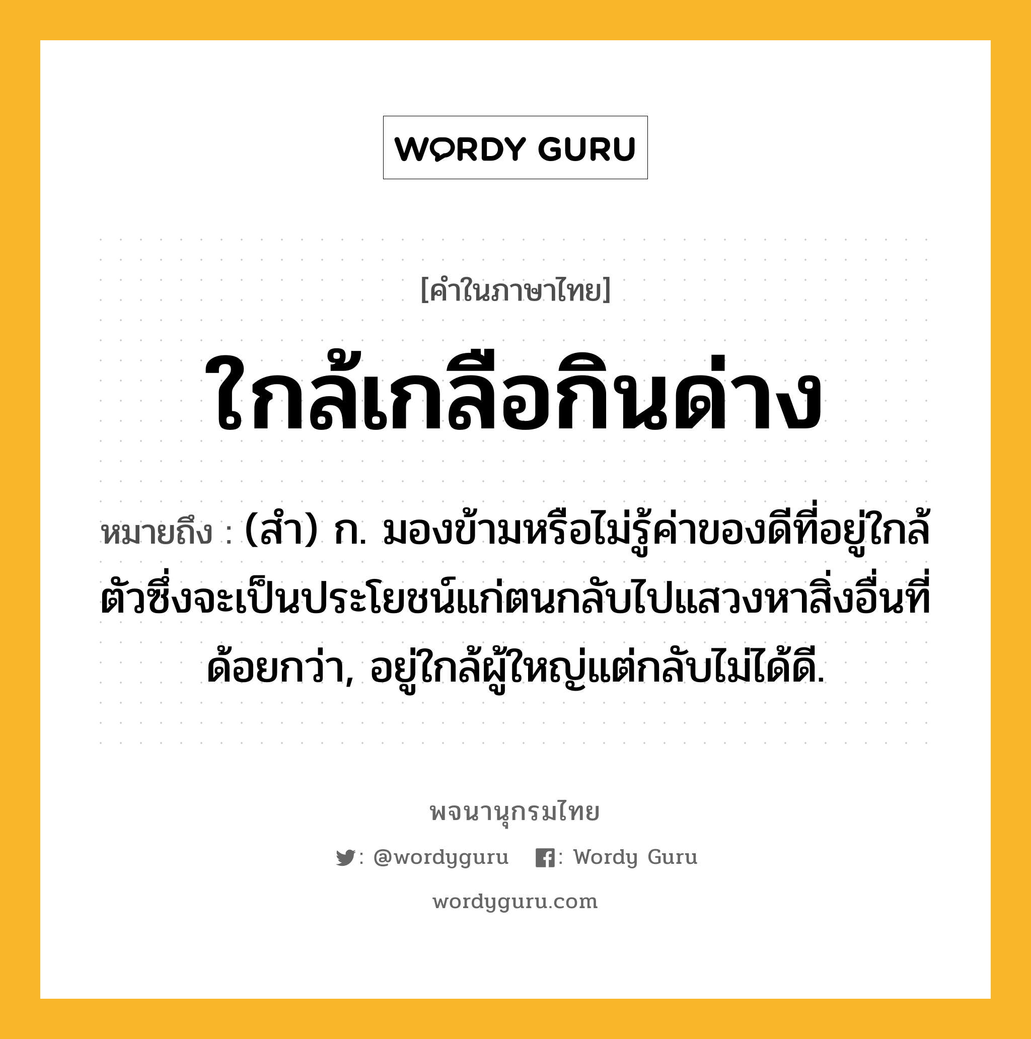 ใกล้เกลือกินด่าง หมายถึงอะไร?, คำในภาษาไทย ใกล้เกลือกินด่าง หมายถึง (สํา) ก. มองข้ามหรือไม่รู้ค่าของดีที่อยู่ใกล้ตัวซึ่งจะเป็นประโยชน์แก่ตนกลับไปแสวงหาสิ่งอื่นที่ด้อยกว่า, อยู่ใกล้ผู้ใหญ่แต่กลับไม่ได้ดี.