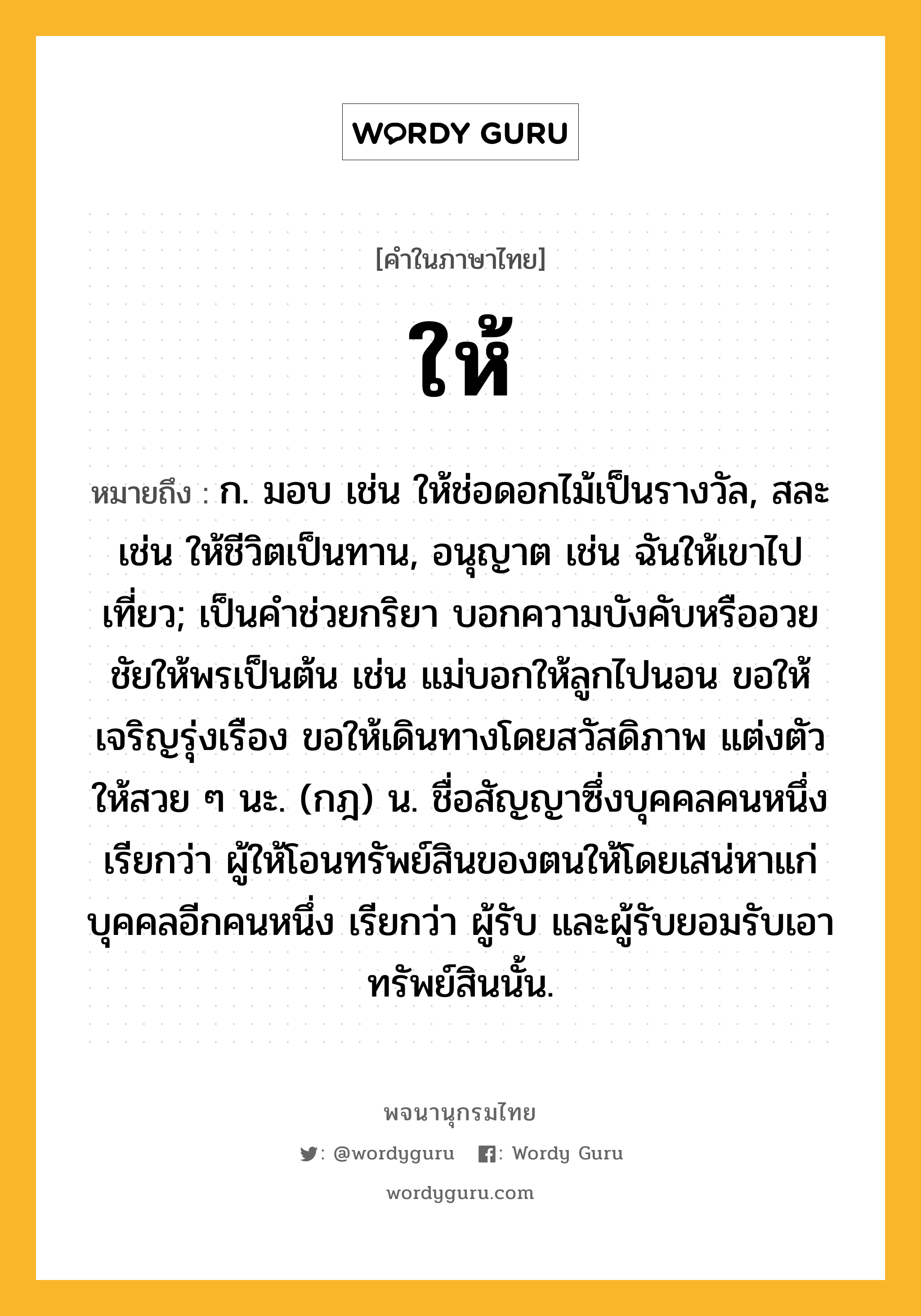 ให้ หมายถึงอะไร?, คำในภาษาไทย ให้ หมายถึง ก. มอบ เช่น ให้ช่อดอกไม้เป็นรางวัล, สละ เช่น ให้ชีวิตเป็นทาน, อนุญาต เช่น ฉันให้เขาไปเที่ยว; เป็นคำช่วยกริยา บอกความบังคับหรืออวยชัยให้พรเป็นต้น เช่น แม่บอกให้ลูกไปนอน ขอให้เจริญรุ่งเรือง ขอให้เดินทางโดยสวัสดิภาพ แต่งตัวให้สวย ๆ นะ. (กฎ) น. ชื่อสัญญาซึ่งบุคคลคนหนึ่ง เรียกว่า ผู้ให้โอนทรัพย์สินของตนให้โดยเสน่หาแก่บุคคลอีกคนหนึ่ง เรียกว่า ผู้รับ และผู้รับยอมรับเอาทรัพย์สินนั้น.