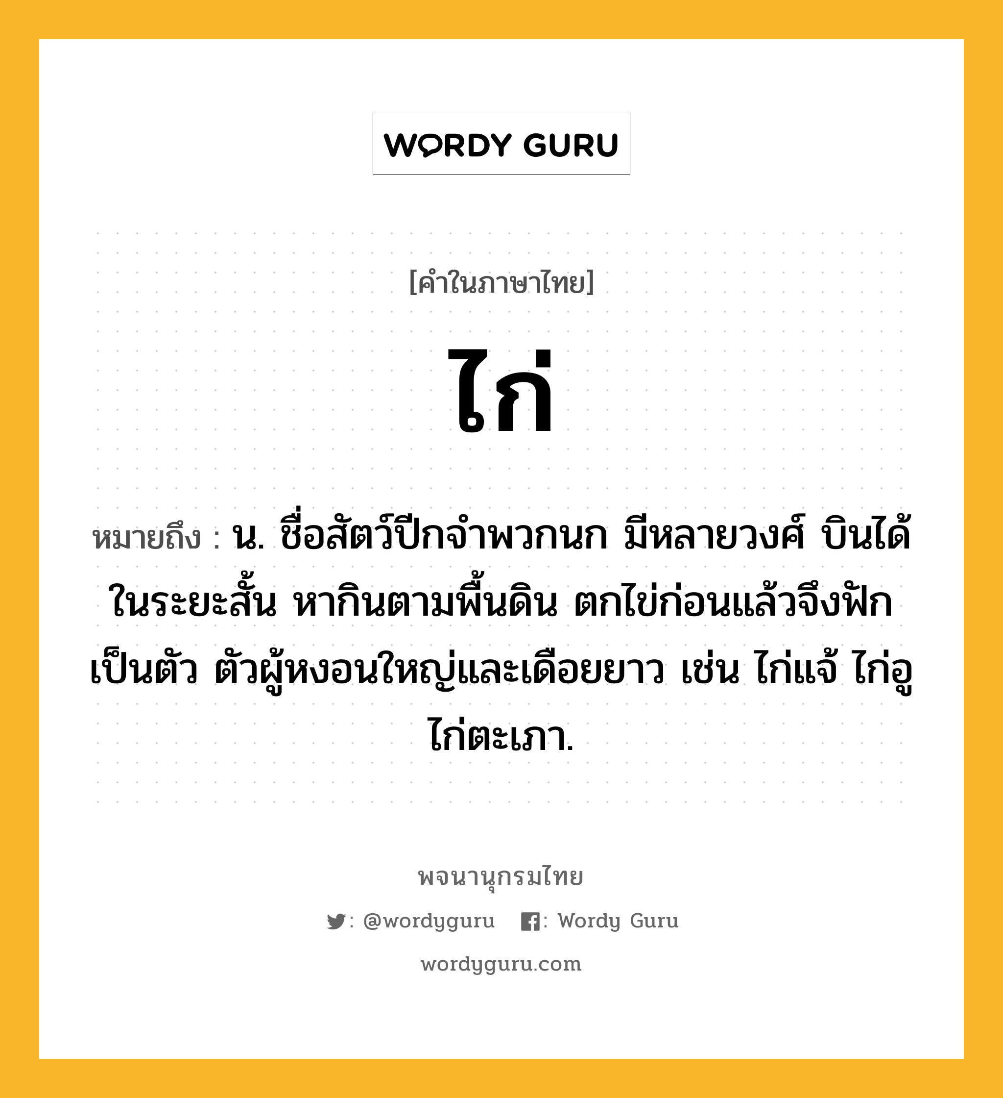 ไก่ หมายถึงอะไร?, คำในภาษาไทย ไก่ หมายถึง น. ชื่อสัตว์ปีกจําพวกนก มีหลายวงศ์ บินได้ในระยะสั้น หากินตามพื้นดิน ตกไข่ก่อนแล้วจึงฟักเป็นตัว ตัวผู้หงอนใหญ่และเดือยยาว เช่น ไก่แจ้ ไก่อู ไก่ตะเภา.