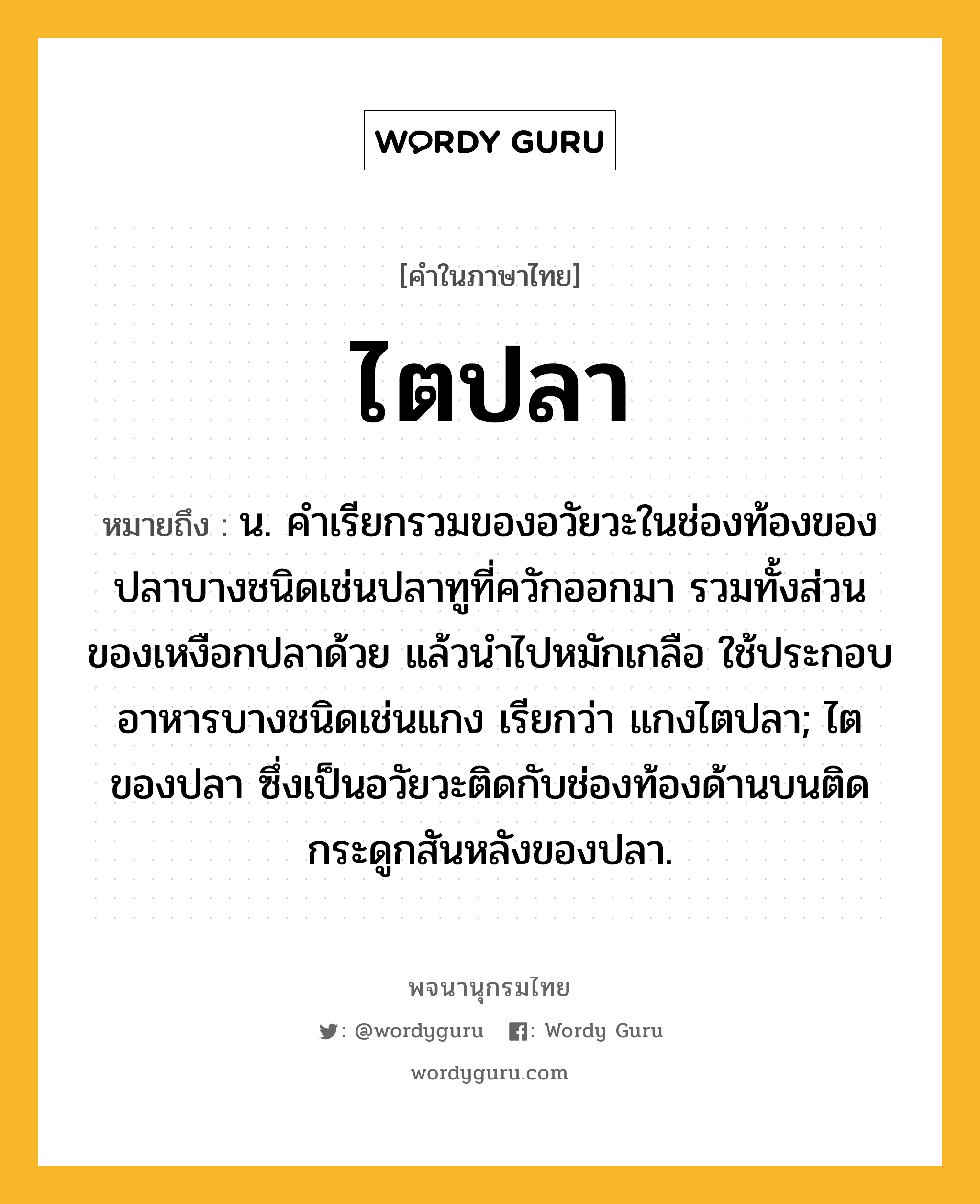 ไตปลา หมายถึงอะไร?, คำในภาษาไทย ไตปลา หมายถึง น. คําเรียกรวมของอวัยวะในช่องท้องของปลาบางชนิดเช่นปลาทูที่ควักออกมา รวมทั้งส่วนของเหงือกปลาด้วย แล้วนําไปหมักเกลือ ใช้ประกอบอาหารบางชนิดเช่นแกง เรียกว่า แกงไตปลา; ไตของปลา ซึ่งเป็นอวัยวะติดกับช่องท้องด้านบนติดกระดูกสันหลังของปลา.