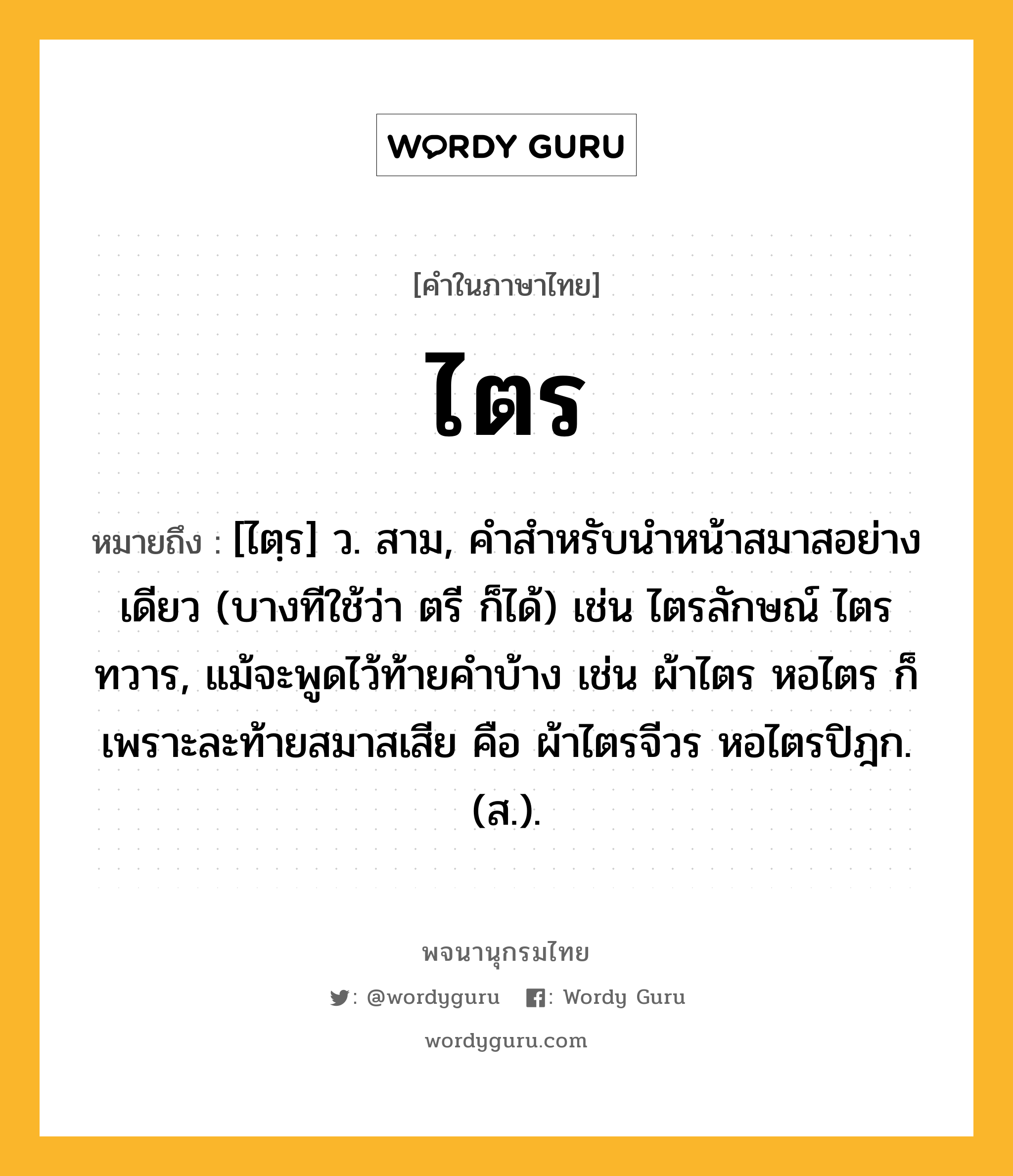 ไตร หมายถึงอะไร?, คำในภาษาไทย ไตร หมายถึง [ไตฺร] ว. สาม, คําสําหรับนําหน้าสมาสอย่างเดียว (บางทีใช้ว่า ตรี ก็ได้) เช่น ไตรลักษณ์ ไตรทวาร, แม้จะพูดไว้ท้ายคําบ้าง เช่น ผ้าไตร หอไตร ก็เพราะละท้ายสมาสเสีย คือ ผ้าไตรจีวร หอไตรปิฎก. (ส.).