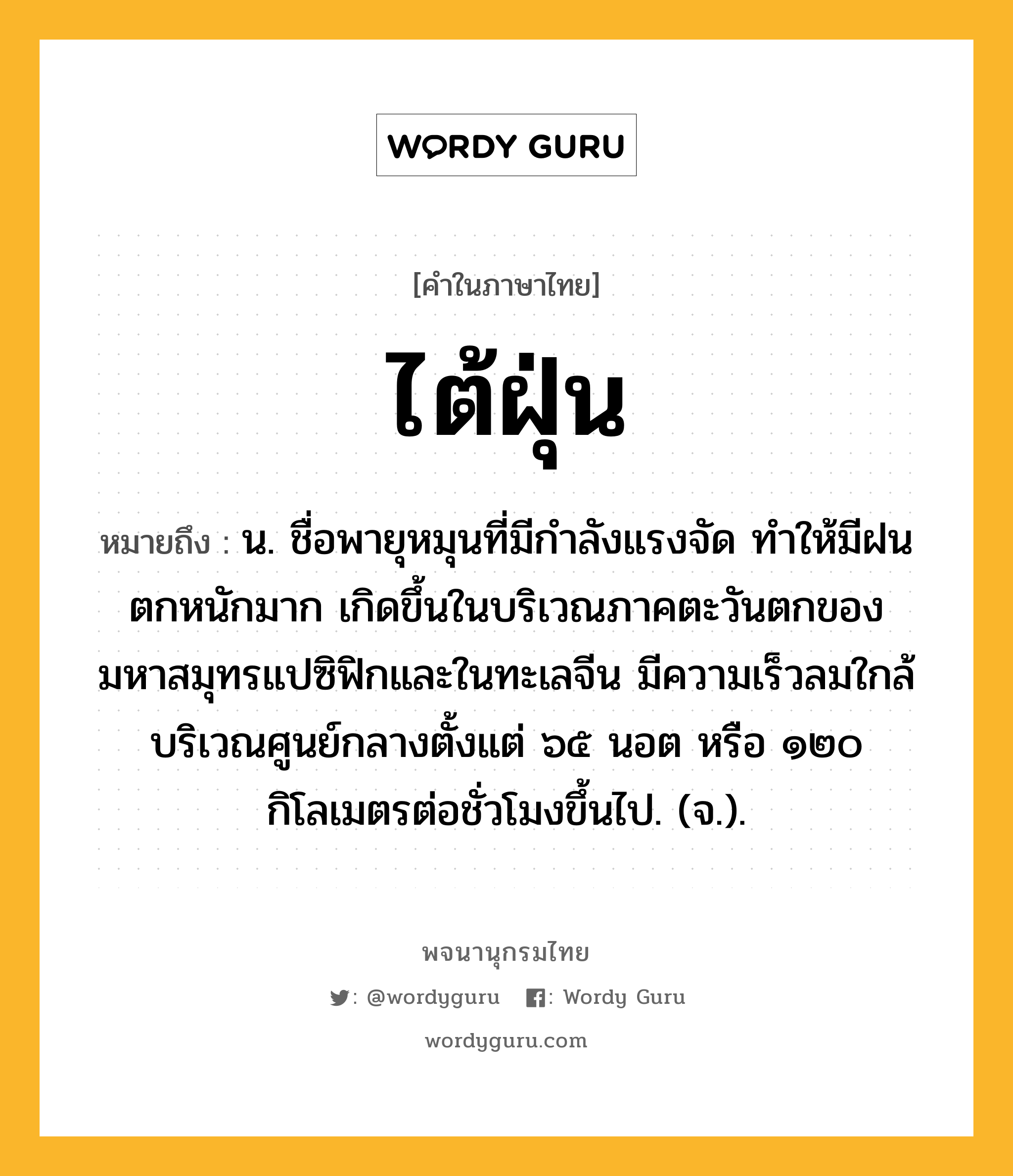 ไต้ฝุ่น หมายถึงอะไร?, คำในภาษาไทย ไต้ฝุ่น หมายถึง น. ชื่อพายุหมุนที่มีกําลังแรงจัด ทําให้มีฝนตกหนักมาก เกิดขึ้นในบริเวณภาคตะวันตกของมหาสมุทรแปซิฟิกและในทะเลจีน มีความเร็วลมใกล้บริเวณศูนย์กลางตั้งแต่ ๖๕ นอต หรือ ๑๒๐ กิโลเมตรต่อชั่วโมงขึ้นไป. (จ.).