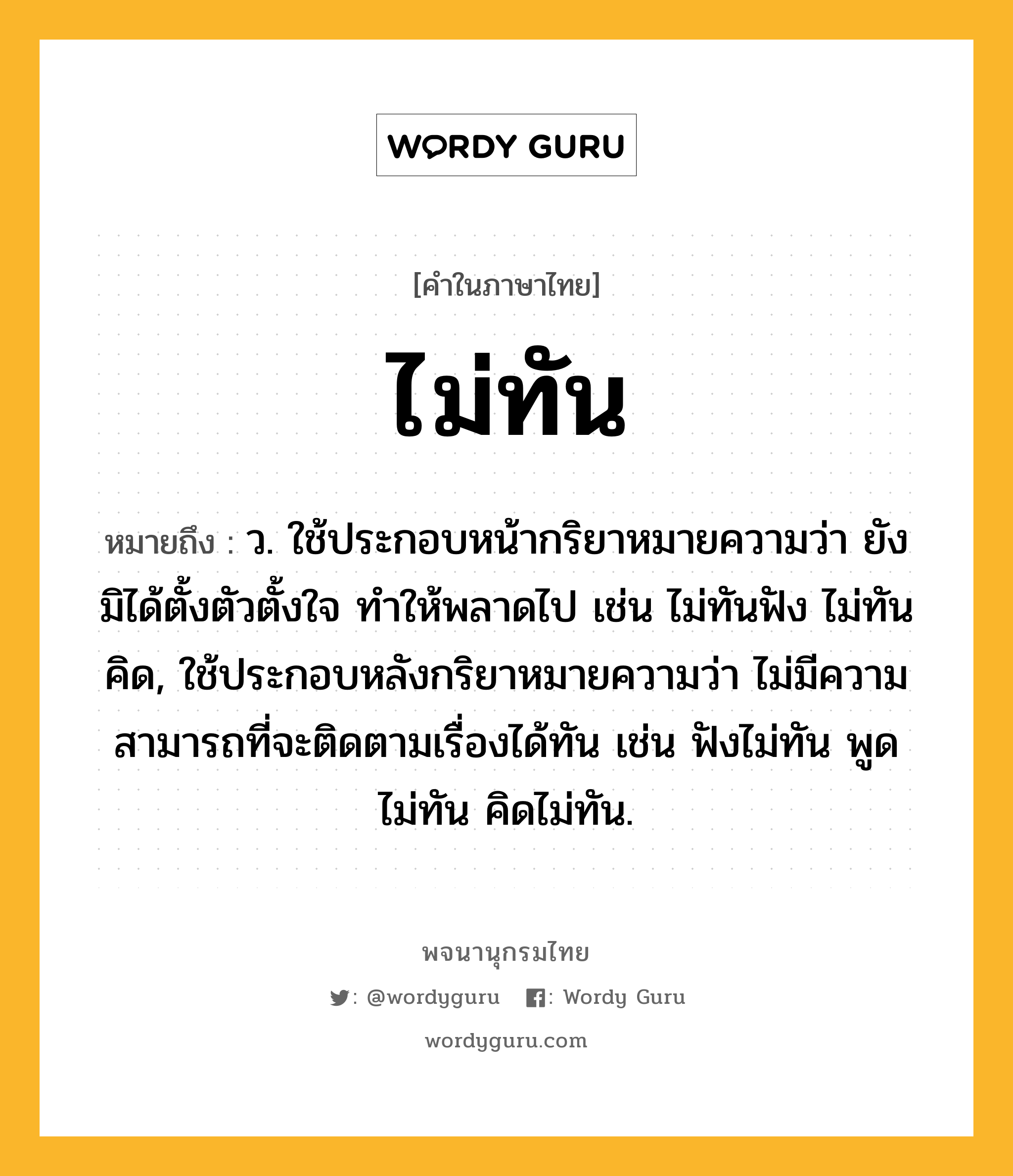 ไม่ทัน หมายถึงอะไร?, คำในภาษาไทย ไม่ทัน หมายถึง ว. ใช้ประกอบหน้ากริยาหมายความว่า ยังมิได้ตั้งตัวตั้งใจ ทําให้พลาดไป เช่น ไม่ทันฟัง ไม่ทันคิด, ใช้ประกอบหลังกริยาหมายความว่า ไม่มีความสามารถที่จะติดตามเรื่องได้ทัน เช่น ฟังไม่ทัน พูดไม่ทัน คิดไม่ทัน.