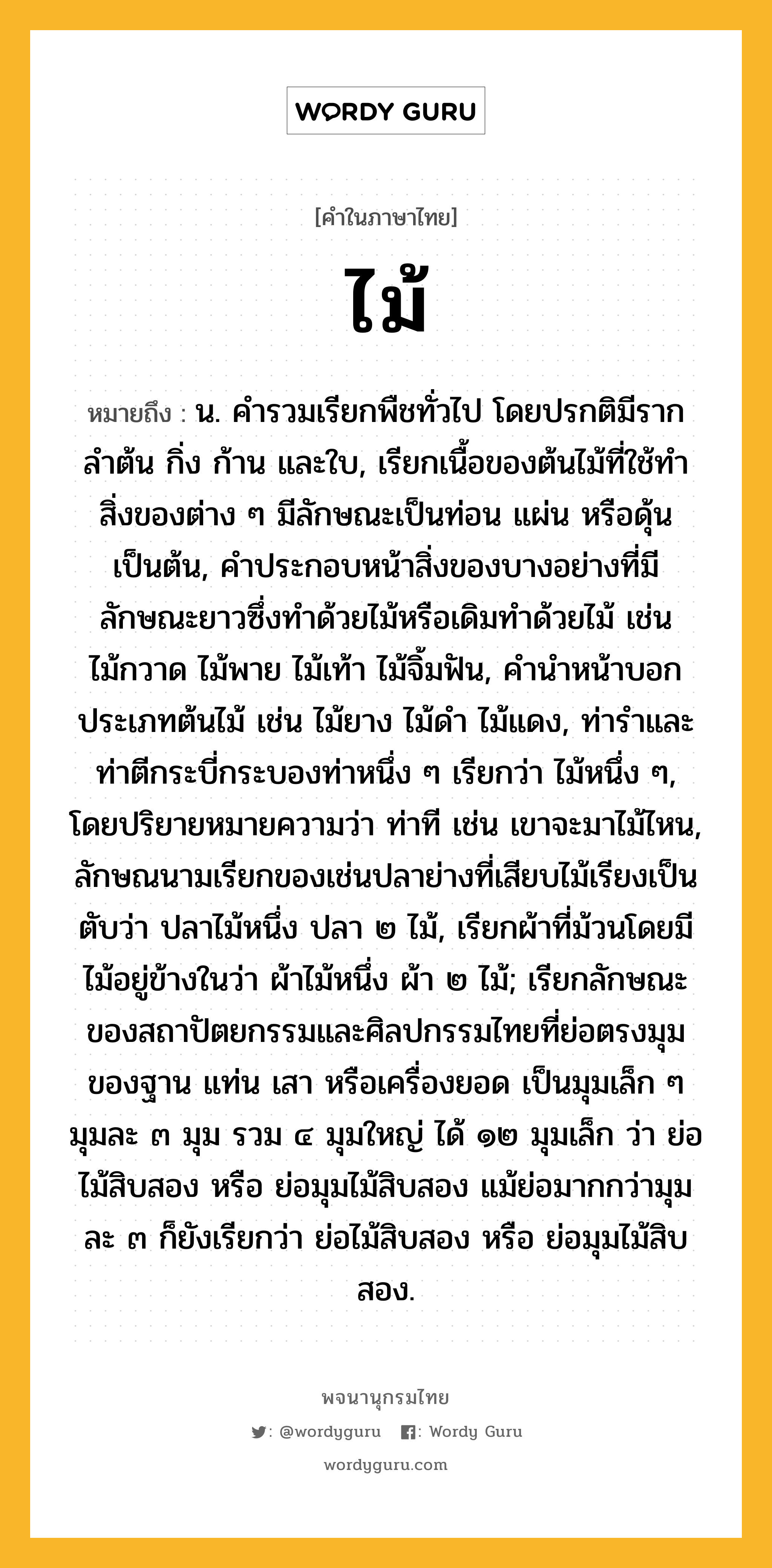 ไม้ หมายถึงอะไร?, คำในภาษาไทย ไม้ หมายถึง น. คํารวมเรียกพืชทั่วไป โดยปรกติมีราก ลําต้น กิ่ง ก้าน และใบ, เรียกเนื้อของต้นไม้ที่ใช้ทําสิ่งของต่าง ๆ มีลักษณะเป็นท่อน แผ่น หรือดุ้น เป็นต้น, คําประกอบหน้าสิ่งของบางอย่างที่มีลักษณะยาวซึ่งทําด้วยไม้หรือเดิมทําด้วยไม้ เช่น ไม้กวาด ไม้พาย ไม้เท้า ไม้จิ้มฟัน, คํานําหน้าบอกประเภทต้นไม้ เช่น ไม้ยาง ไม้ดํา ไม้แดง, ท่ารําและท่าตีกระบี่กระบองท่าหนึ่ง ๆ เรียกว่า ไม้หนึ่ง ๆ, โดยปริยายหมายความว่า ท่าที เช่น เขาจะมาไม้ไหน, ลักษณนามเรียกของเช่นปลาย่างที่เสียบไม้เรียงเป็นตับว่า ปลาไม้หนึ่ง ปลา ๒ ไม้, เรียกผ้าที่ม้วนโดยมีไม้อยู่ข้างในว่า ผ้าไม้หนึ่ง ผ้า ๒ ไม้; เรียกลักษณะของสถาปัตยกรรมและศิลปกรรมไทยที่ย่อตรงมุมของฐาน แท่น เสา หรือเครื่องยอด เป็นมุมเล็ก ๆ มุมละ ๓ มุม รวม ๔ มุมใหญ่ ได้ ๑๒ มุมเล็ก ว่า ย่อไม้สิบสอง หรือ ย่อมุมไม้สิบสอง แม้ย่อมากกว่ามุมละ ๓ ก็ยังเรียกว่า ย่อไม้สิบสอง หรือ ย่อมุมไม้สิบสอง.