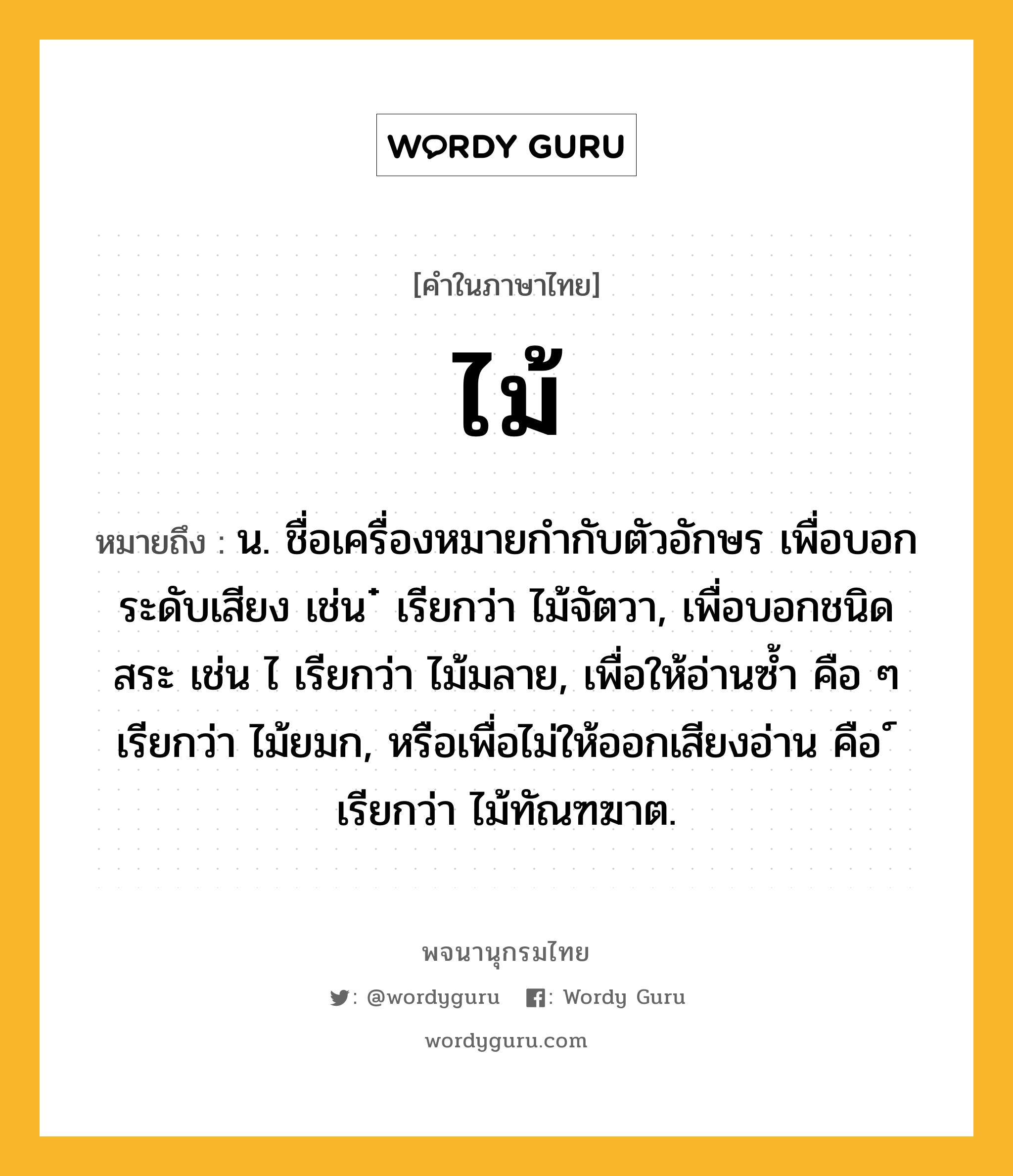 ไม้ หมายถึงอะไร?, คำในภาษาไทย ไม้ หมายถึง น. ชื่อเครื่องหมายกํากับตัวอักษร เพื่อบอกระดับเสียง เช่น ๋ เรียกว่า ไม้จัตวา, เพื่อบอกชนิดสระ เช่น ไ เรียกว่า ไม้มลาย, เพื่อให้อ่านซํ้า คือ ๆ เรียกว่า ไม้ยมก, หรือเพื่อไม่ให้ออกเสียงอ่าน คือ ์ เรียกว่า ไม้ทัณฑฆาต.