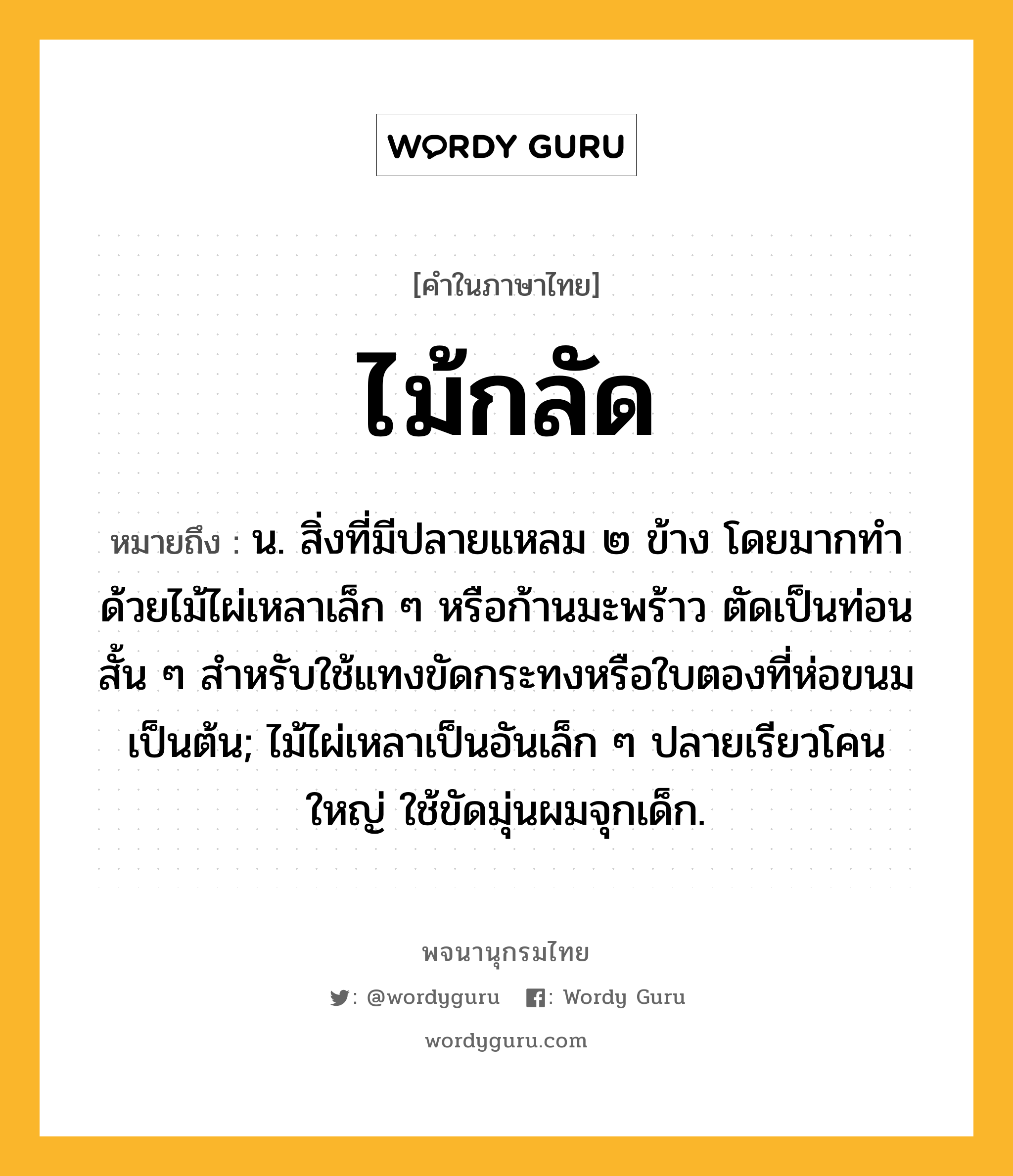 ไม้กลัด หมายถึงอะไร?, คำในภาษาไทย ไม้กลัด หมายถึง น. สิ่งที่มีปลายแหลม ๒ ข้าง โดยมากทำด้วยไม้ไผ่เหลาเล็ก ๆ หรือก้านมะพร้าว ตัดเป็นท่อนสั้น ๆ สำหรับใช้แทงขัดกระทงหรือใบตองที่ห่อขนมเป็นต้น; ไม้ไผ่เหลาเป็นอันเล็ก ๆ ปลายเรียวโคนใหญ่ ใช้ขัดมุ่นผมจุกเด็ก.