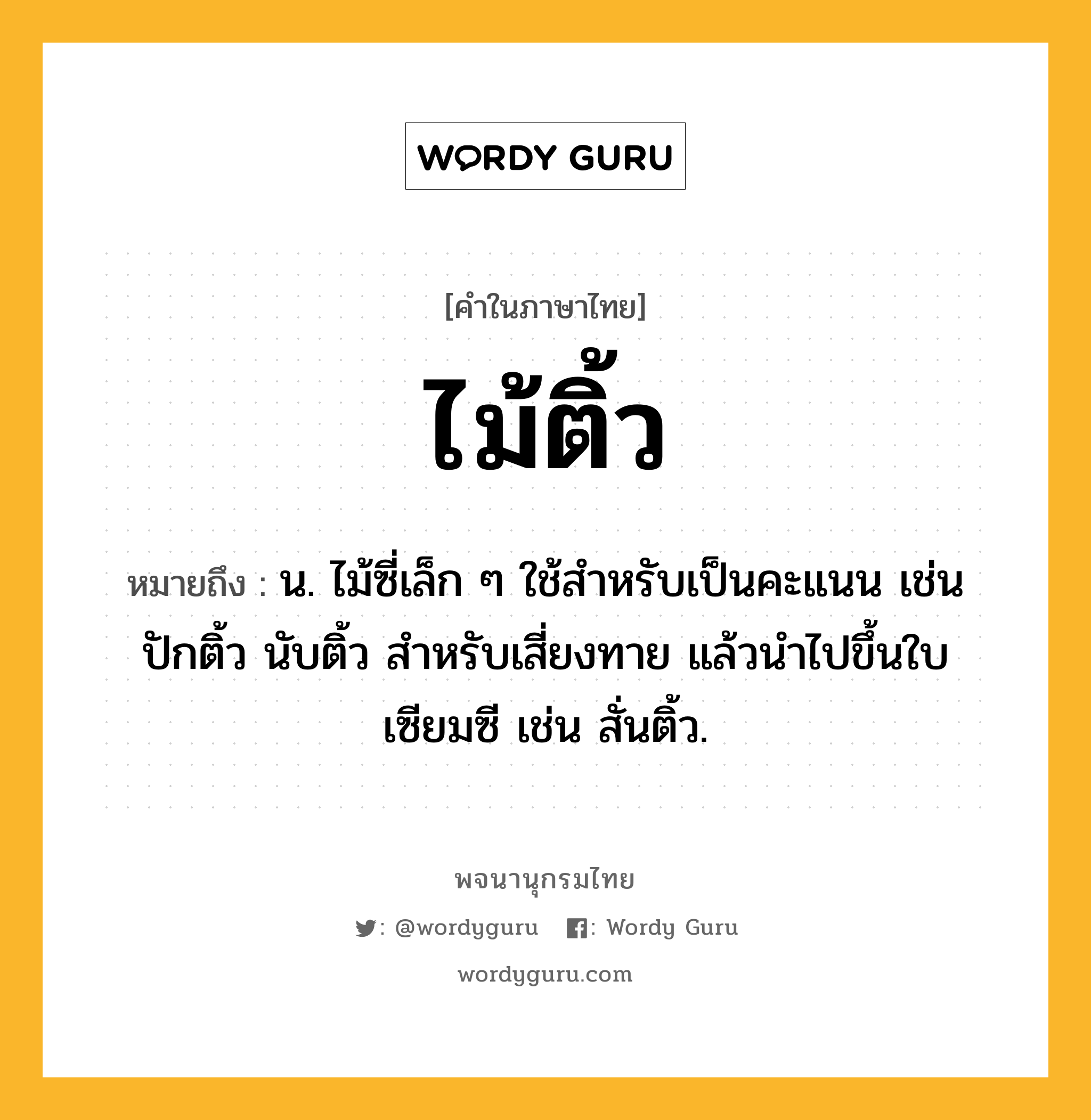 ไม้ติ้ว หมายถึงอะไร?, คำในภาษาไทย ไม้ติ้ว หมายถึง น. ไม้ซี่เล็ก ๆ ใช้สำหรับเป็นคะแนน เช่น ปักติ้ว นับติ้ว สำหรับเสี่ยงทาย แล้วนำไปขึ้นใบเซียมซี เช่น สั่นติ้ว.