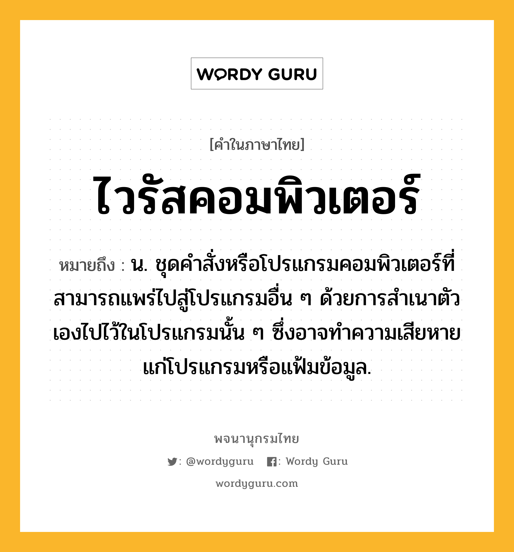 ไวรัสคอมพิวเตอร์ หมายถึงอะไร?, คำในภาษาไทย ไวรัสคอมพิวเตอร์ หมายถึง น. ชุดคำสั่งหรือโปรแกรมคอมพิวเตอร์ที่สามารถแพร่ไปสู่โปรแกรมอื่น ๆ ด้วยการสำเนาตัวเองไปไว้ในโปรแกรมนั้น ๆ ซึ่งอาจทำความเสียหายแก่โปรแกรมหรือแฟ้มข้อมูล.