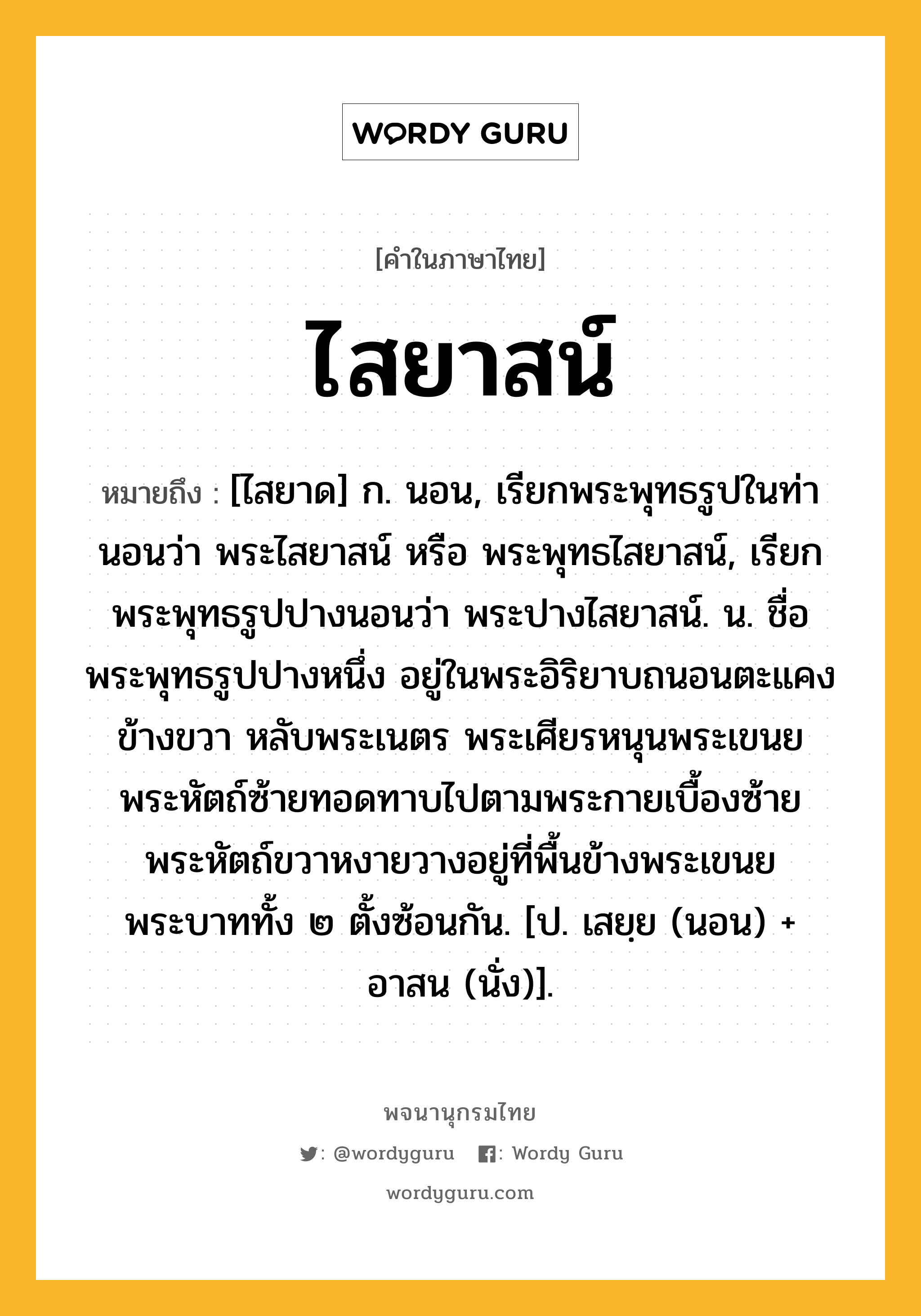 ไสยาสน์ หมายถึงอะไร?, คำในภาษาไทย ไสยาสน์ หมายถึง [ไสยาด] ก. นอน, เรียกพระพุทธรูปในท่านอนว่า พระไสยาสน์ หรือ พระพุทธไสยาสน์, เรียกพระพุทธรูปปางนอนว่า พระปางไสยาสน์. น. ชื่อพระพุทธรูปปางหนึ่ง อยู่ในพระอิริยาบถนอนตะแคงข้างขวา หลับพระเนตร พระเศียรหนุนพระเขนย พระหัตถ์ซ้ายทอดทาบไปตามพระกายเบื้องซ้าย พระหัตถ์ขวาหงายวางอยู่ที่พื้นข้างพระเขนย พระบาททั้ง ๒ ตั้งซ้อนกัน. [ป. เสยฺย (นอน) + อาสน (นั่ง)].