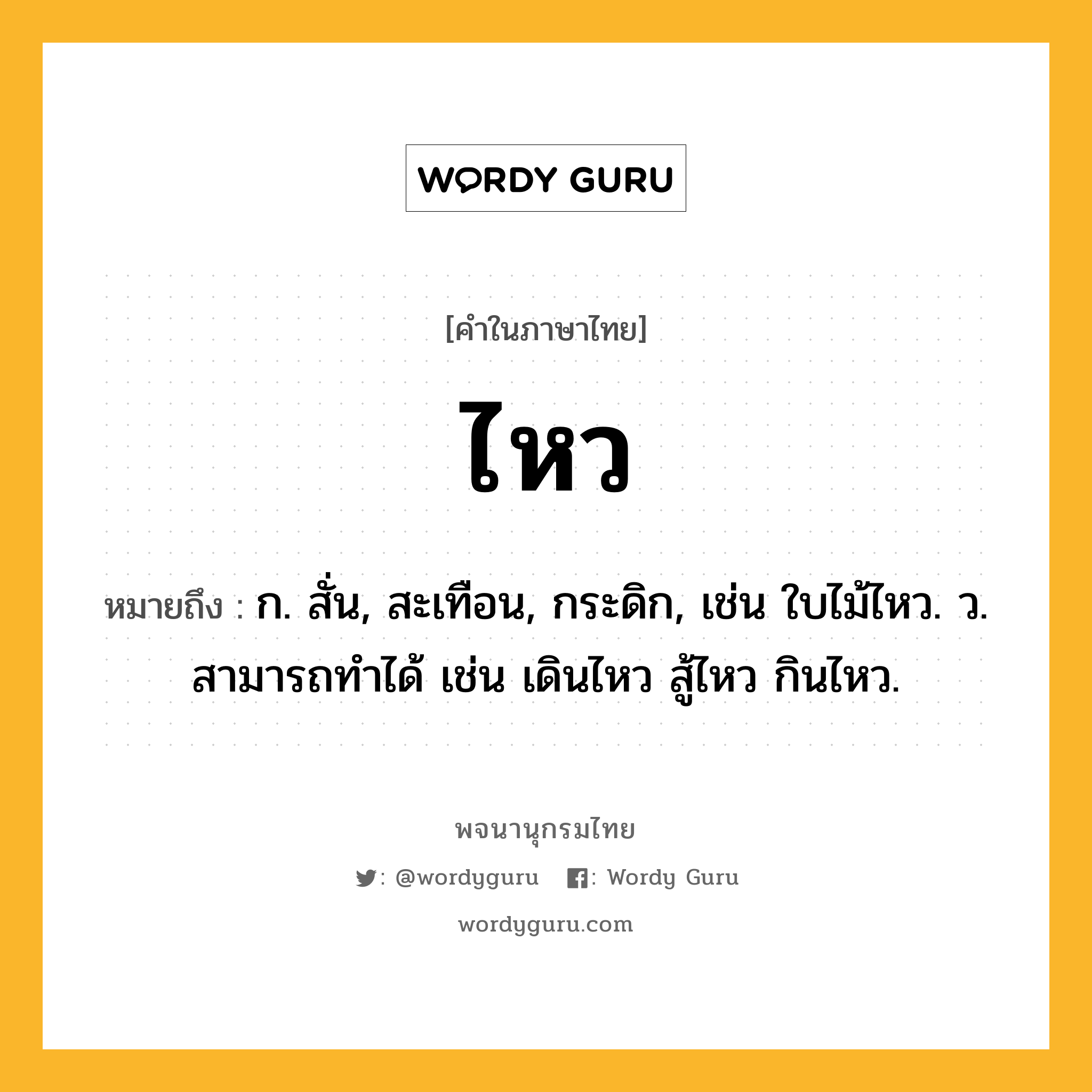 ไหว หมายถึงอะไร?, คำในภาษาไทย ไหว หมายถึง ก. สั่น, สะเทือน, กระดิก, เช่น ใบไม้ไหว. ว. สามารถทําได้ เช่น เดินไหว สู้ไหว กินไหว.