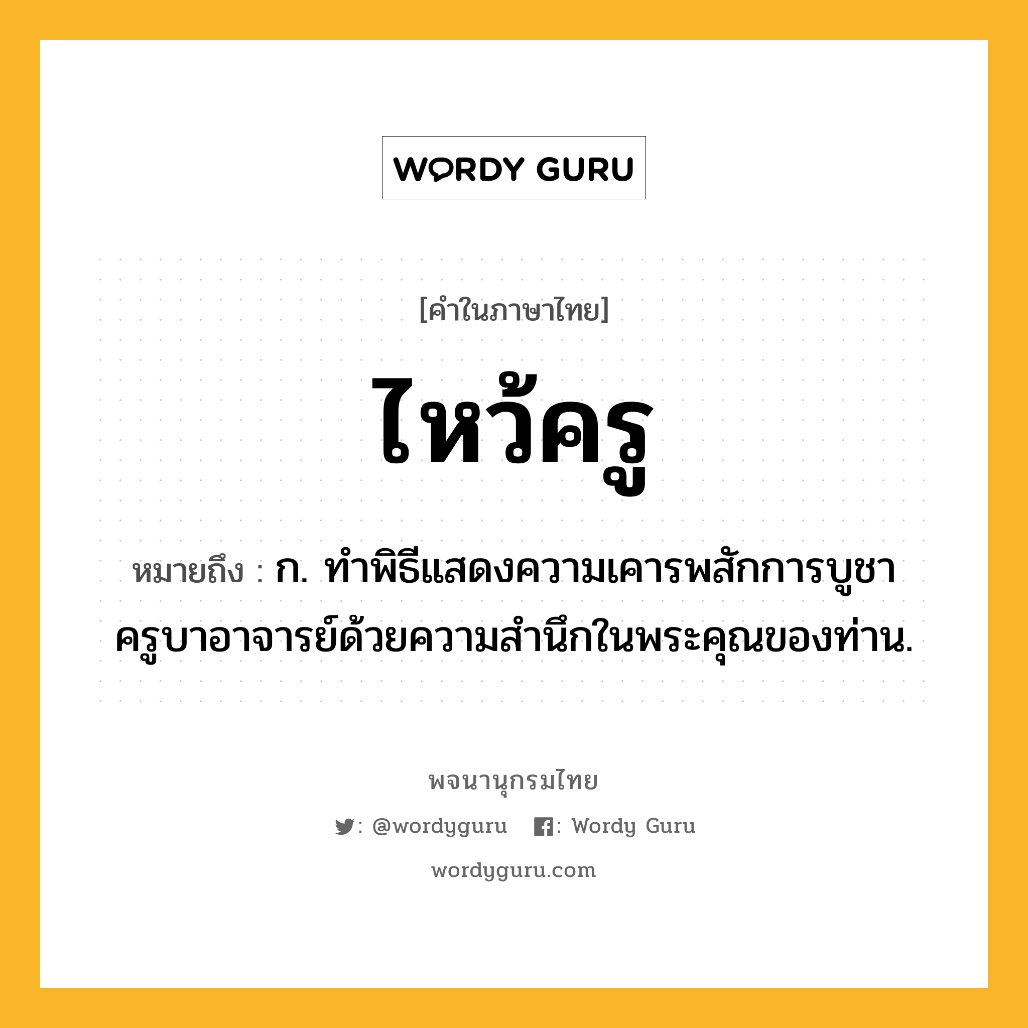 ไหว้ครู หมายถึงอะไร?, คำในภาษาไทย ไหว้ครู หมายถึง ก. ทำพิธีแสดงความเคารพสักการบูชาครูบาอาจารย์ด้วยความสำนึกในพระคุณของท่าน.