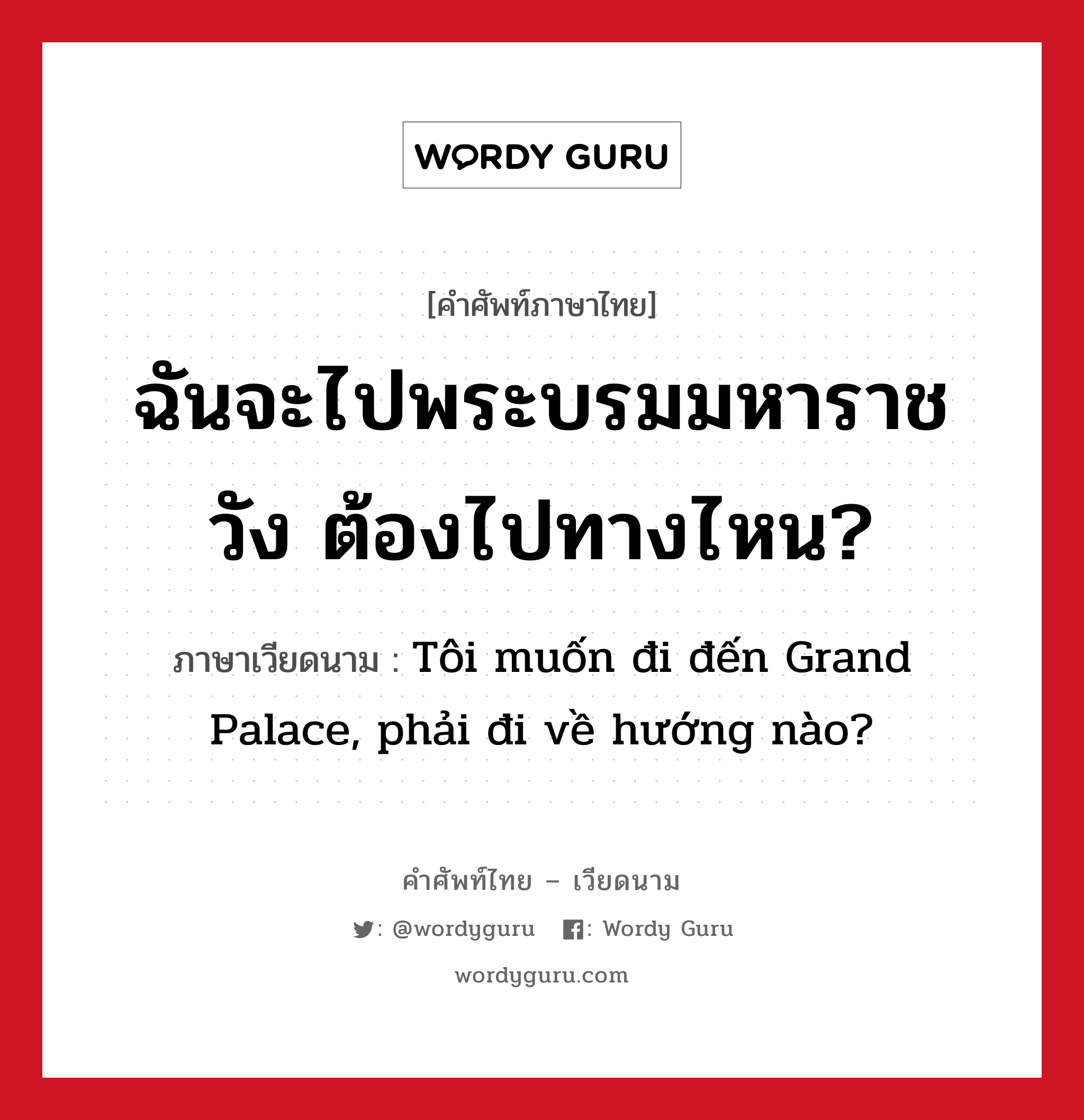 ฉันจะไปพระบรมมหาราชวัง ต้องไปทางไหน? ภาษาเวียดนามคืออะไร, คำศัพท์ภาษาไทย - เวียดนาม ฉันจะไปพระบรมมหาราชวัง ต้องไปทางไหน? ภาษาเวียดนาม Tôi muốn đi đến Grand Palace, phải đi về hướng nào? หมวด การเดินทาง หมวด การเดินทาง