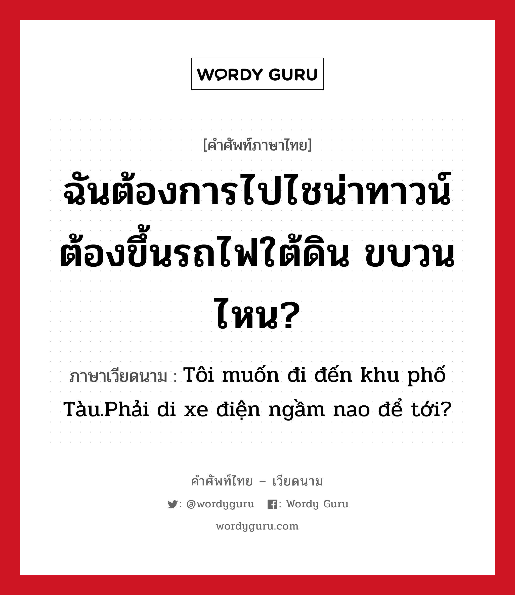 ฉันต้องการไปไชน่าทาวน์ ต้องขึ้นรถไฟใต้ดิน ขบวนไหน? ภาษาเวียดนามคืออะไร, คำศัพท์ภาษาไทย - เวียดนาม ฉันต้องการไปไชน่าทาวน์ ต้องขึ้นรถไฟใต้ดิน ขบวนไหน? ภาษาเวียดนาม Tôi muốn đi đến khu phố Tàu.Phải di xe điện ngầm nao để tới? หมวด การเดินทาง หมวด การเดินทาง