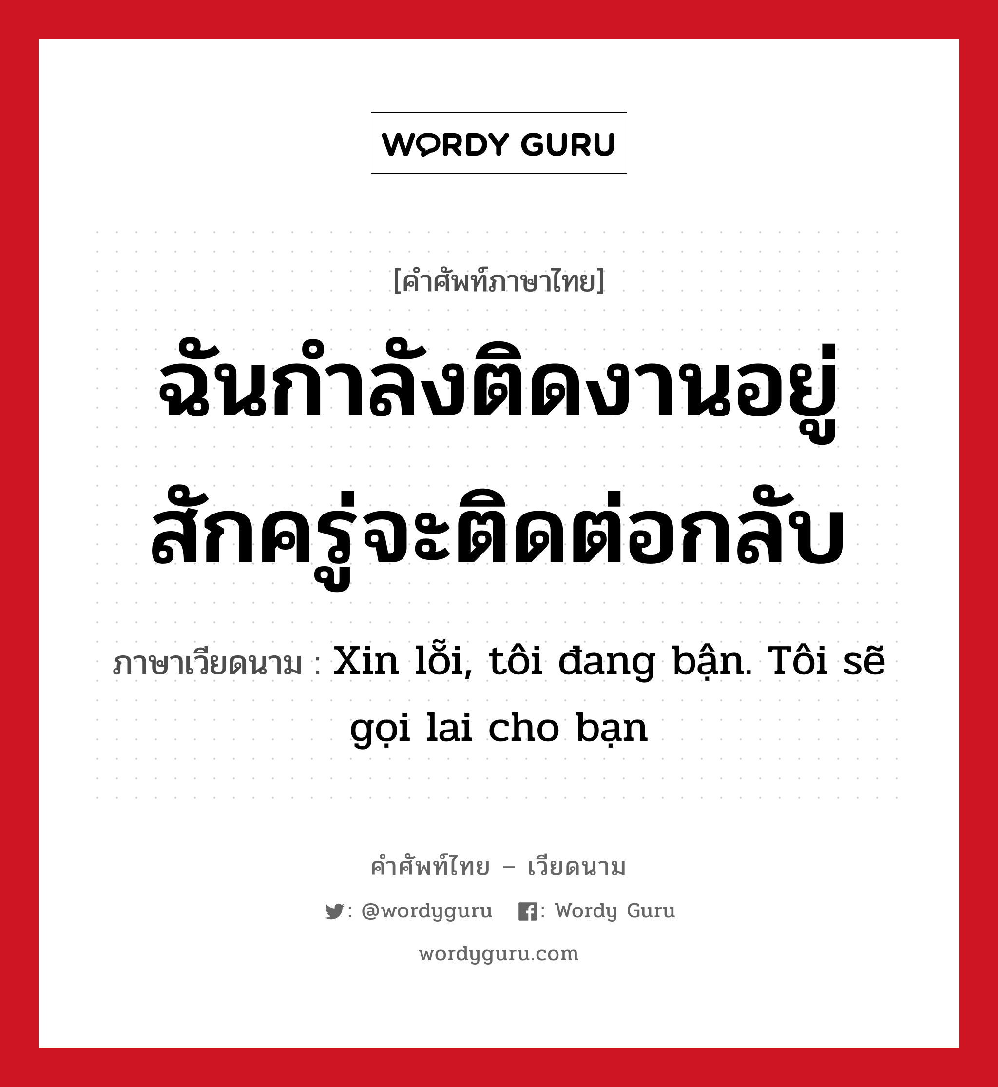 ฉันกำลังติดงานอยู่ สักครู่จะติดต่อกลับ ภาษาเวียดนามคืออะไร, คำศัพท์ภาษาไทย - เวียดนาม ฉันกำลังติดงานอยู่ สักครู่จะติดต่อกลับ ภาษาเวียดนาม Xin lỗi, tôi đang bận. Tôi sẽ gọi lai cho bạn หมวด การทักทาย หมวด การทักทาย